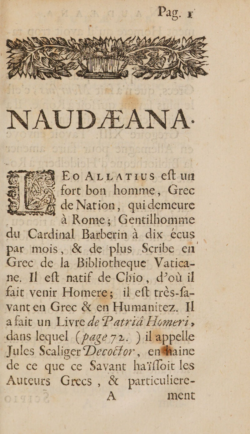 Fe fort bon homme, Grec 2% de Nati id e Nation, quidemeure | à Rome; Gentilhomme du Cardinal Barberin à dix écus |. par mois, &amp; de plus Scribe en - Grec de la Bibliotheque Vatica- ne. Il eft natif de Clio, d’où il fait venir Homere; il eft très-fa- vanten Grec &amp; en Humanitez. II a fait un Livre de Patrid Homer: , dans lequel (page 72. ) il appelle Jules Scaliger Decocfor , enfiaine de ce que ce Savant haïfloit les Auteurs Grecs, &amp; particuliere- ; À ment A. Eo ALLATEUS eft un