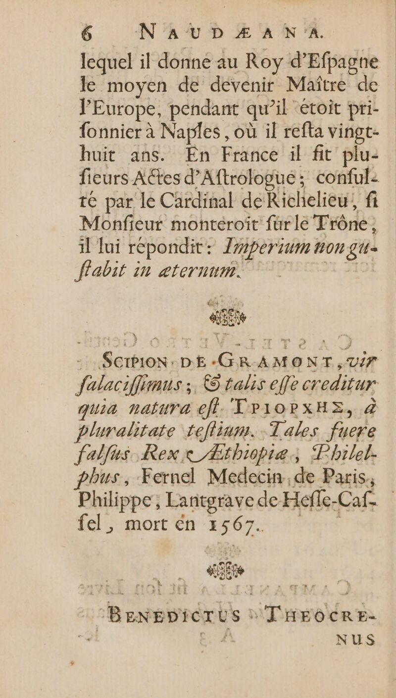 lequel il donne au Roy d'Efpagne le moyen de devenir Maître de l'Europe, pendant qu’il étoit pri- fonnier à Naples , où il refta vingt- huit ans. En France il fit plu- fieurs ACtesd'Aftrologue; conful: té par le Cardinal de Richelieu, fi Monfieur monteroït fürle Trône, il lui répondit: Zziperzum non gu- flabit in æternum. LM E o ScibioN-DE-GR-AMONT,V/Z. falaciffimus ;. © talis effe creditur quia natura efl. TP10PXHE, 2 pluralitate teflium. Tales fuere falfus Rex Æthiopiæ Philel. phus, Fernel Medecin de Paris, Philippe, Lantgrave de Hefle-Caf. — fel; mort €n 13465. ^n Um. ^BgNEPicrus : TÜrgocnr- d c. £ NUS