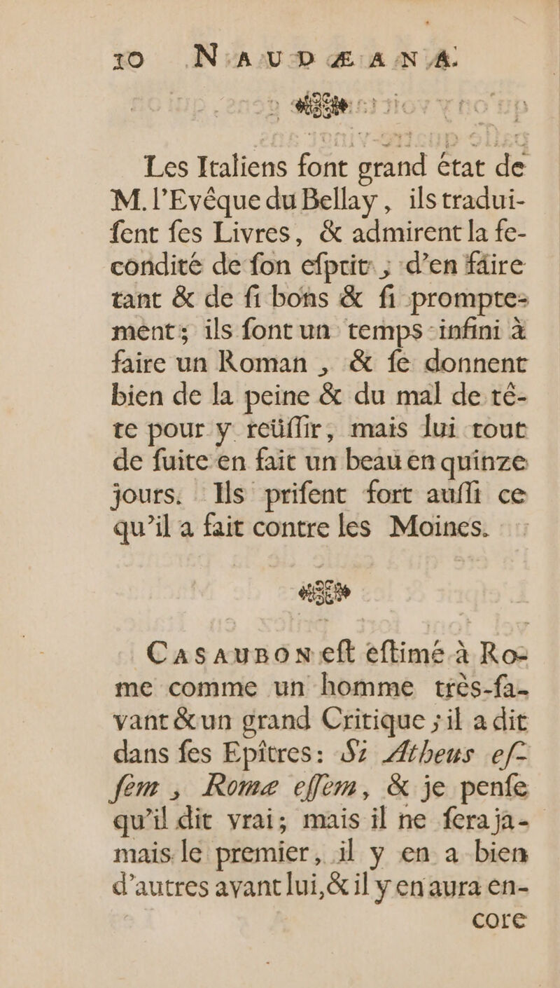 D Door E te Les Italiens font grand état de M. l’Evêque du Bellay, ils tradui- fent fes Livres, &amp; admirent la fe- condité de fon efprit: ; d'en fäire tant &amp; de fi bons &amp; fi prompte- ment; ils font un temps infini à faire un Roman , &amp; fe donnent bien de la peine &amp; du mal de té- te pour y rcüffir, mais lui tout de fuite en fait un beau en quinze jours. Ils prifent fort auffi ce qu'il a fait contre les Moines. «So CasAunoN eft eftime.à Ro- me comme un homme trés-fa- vant &amp;un grand Critique ;il a dit dans fes Epitres: 97 Zftheus e/- fem , Rome eem, &amp; je penfe qu'il dit vrai; mais il ne feraja- mais le premier, il y en a bien d'autres avant lui,&amp; il y en aura en- core