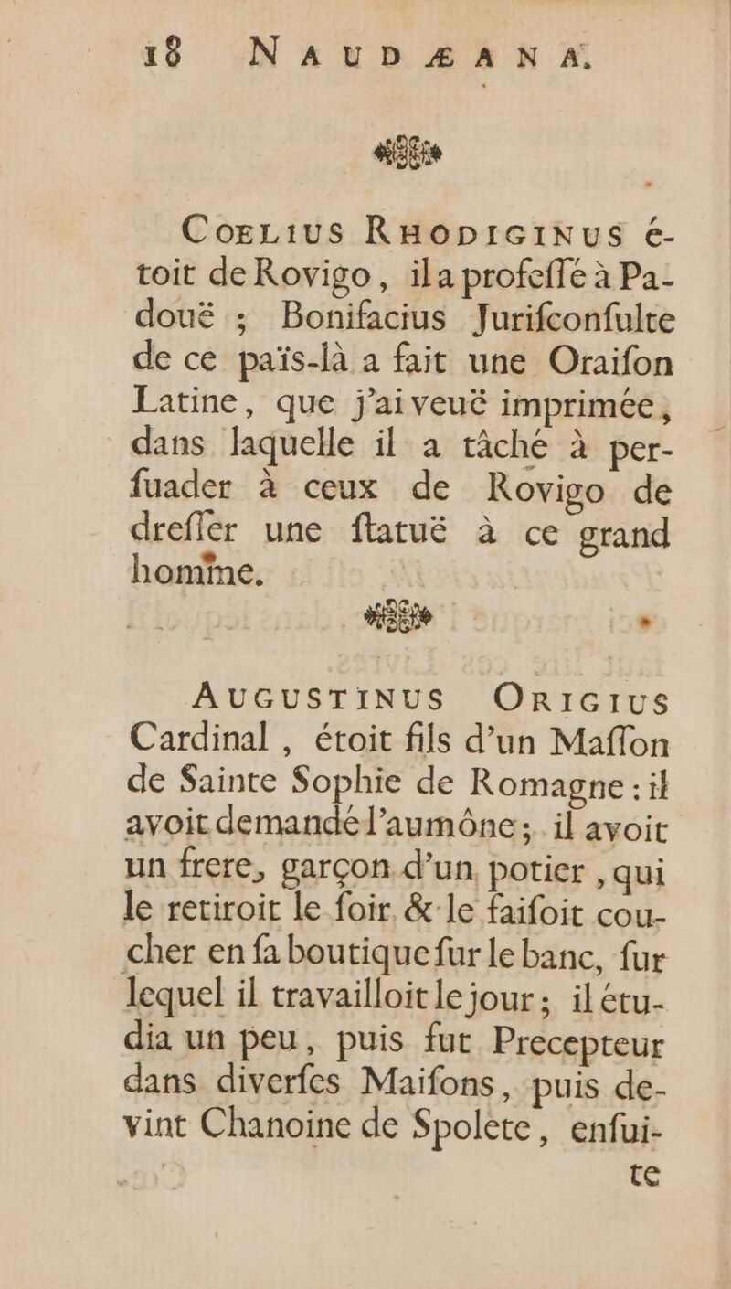 19 NAUD£ANA. 4d Corcius RHopriGrtiNvus €- toit de Rovigo, ila profeffe à Pa- doué ; Bonifacius Jurifconfulte de ce pais-là a fait une Oraifon Latine, que j'aiveué imprimée, dans laquelle il a tâché à per- fuader à ceux de Rovigo de drefler une ftatuëé à ce grand homme. Wade , AUGUSTINUS ORIGIUS Cardinal , étoit fils d'un Maffon de Sainte Sophie de Romagne : il avoit demandé l'aumóne ;. il avoit un frere, garcon d'un potier , qui le retiroit le foir. &amp; le faifoit cou- cher en fa boutique fur le banc, fur lequel il travailloitlejour; ilétu- dia un peu, puis fut Precepteur dans diverfes Maifons, puis de- vint Chanoine de Spolete, enfui- | te