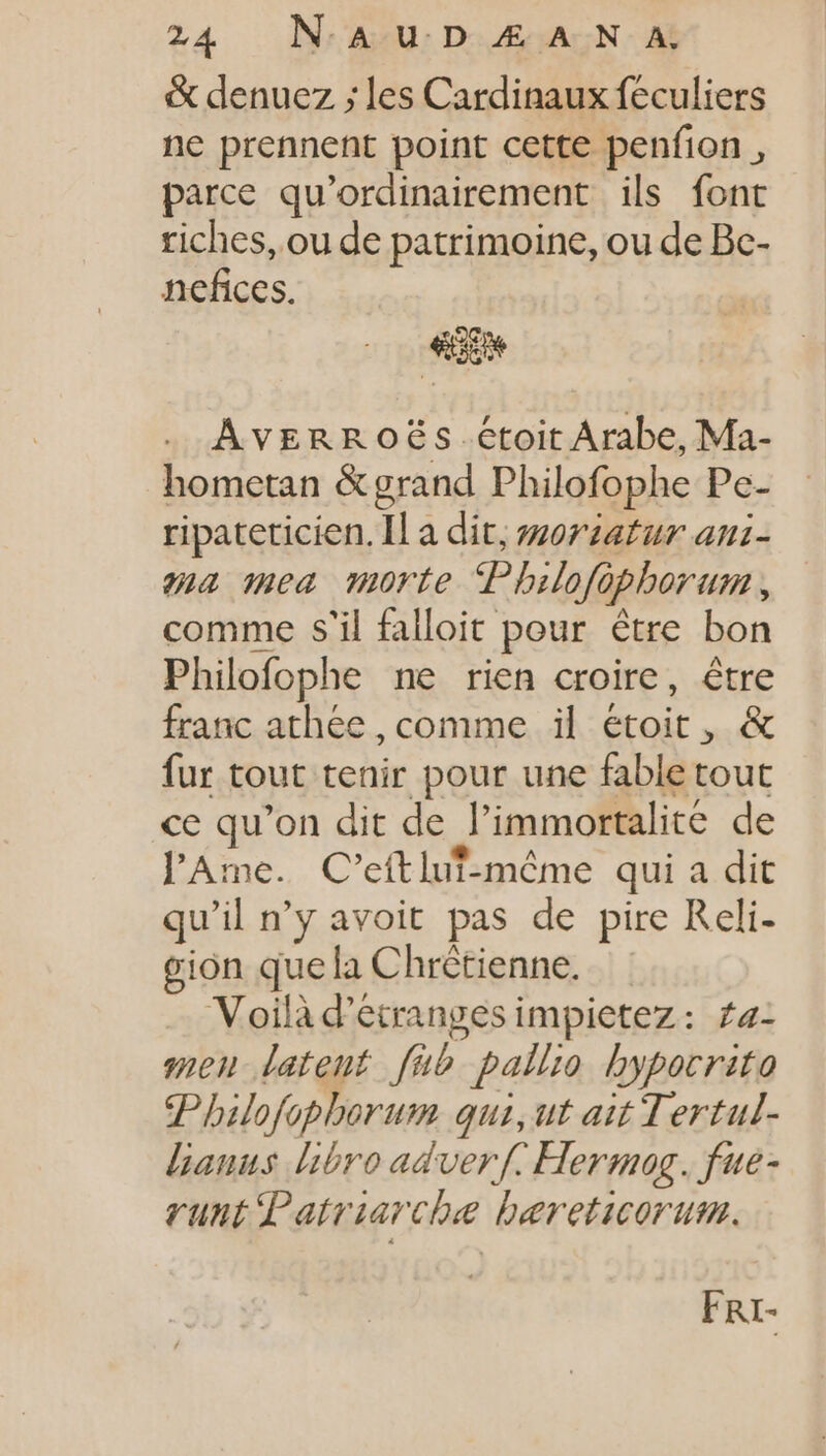 &amp; denuez ; les Cardinaux féculiers ne prennent point cette penfion , parce qu'ordinairement ils font riches, ou de patrimoine, ou de Bc- nefices. Averroës.étoit Arabe, Ma- hometan &amp;grand Philofophe Pe- ripateticien. Il a dit, #oriatur anz- ma mea morte Pbilofo ophorum , comme s'il falloit pour être bon Philofophe ne rien croire, être franc athée , comme il étoit , &amp; fur tout tenir pour une fable tout ce qu'on dit de l'immortalit€ de l'Ame. C'eítlut-móme qui a dit qu'il n'y avoit pas de pire Reli- gion que la Chrétienne. Voilà d'étrangesimpietez: £a- men latent. fub. pallio bypocrito Philofophorum qui, ut ait Tertul- E hbro adverf. Hermog. fue- runt Patriarche bereticorum. F RI-