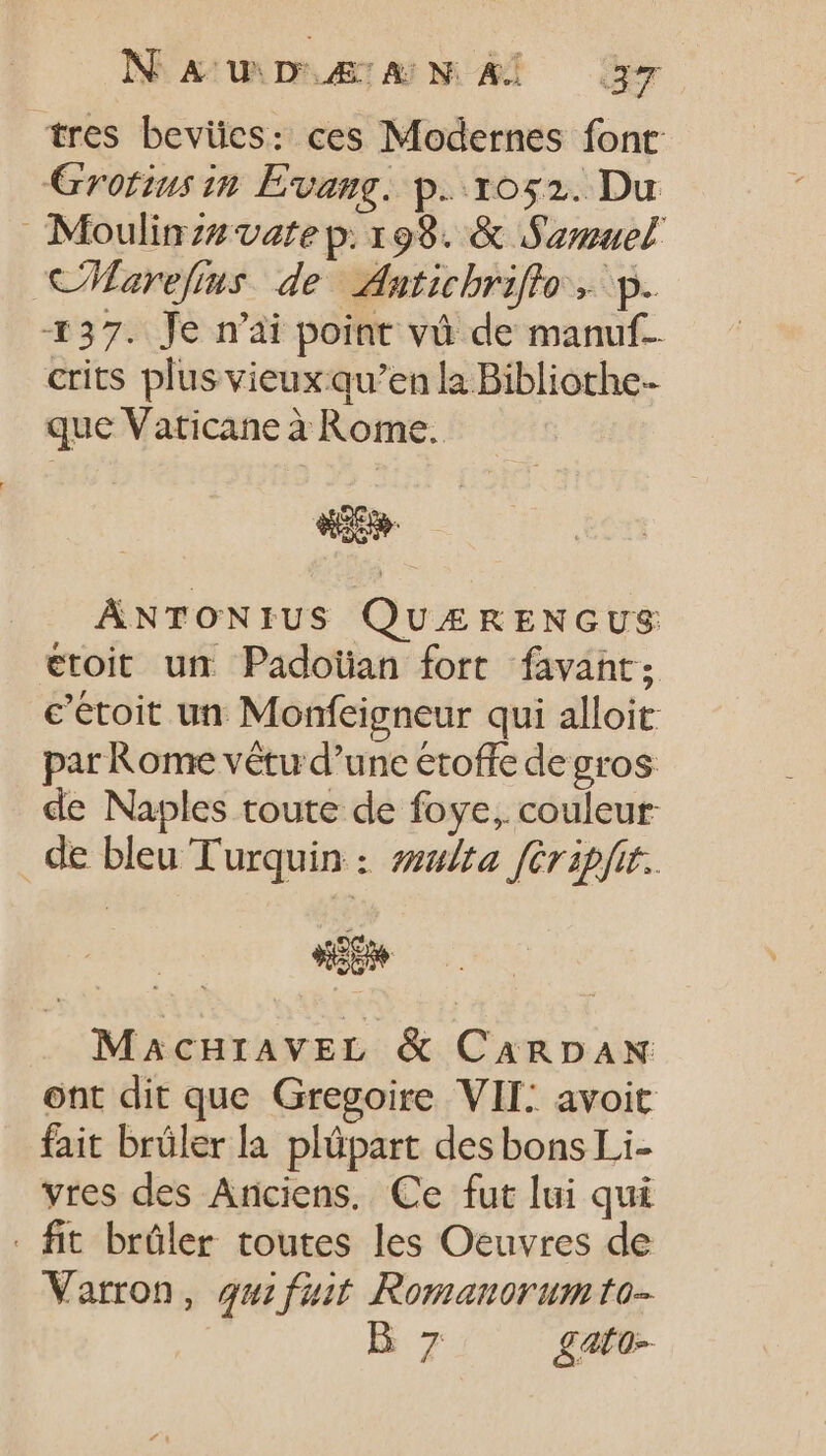 tres bevües: ces Modernes font Grofius in Evang. p. 1052. Du Moulinzz vate p. 198. &amp; Samuel CMarefius de Adatichriflo . p. 137. Je n'ai point và de manuf- crits plus vieux qu'en la Bibliothe- que Vaticane à Rome. ANTONIUS QUÆRENGUS etoit utr Padoïüan fort favant; c’étoit un Monfeigneur qui alloit par Rome vêtu d'une étoffe de gros de Naples toute de foye, couleur: de bleu Turquin : zt féripfit. ij» MACHIAVEL &amp; CARDAN ont dit que Gregoire VII: avoit fait brüler la plüpart des bons Li- vres des Anciens. Ce fut lui qui - fit brûler toutes les Oeuvres de Varron, gui fait Romanorum to- B7 £ato-