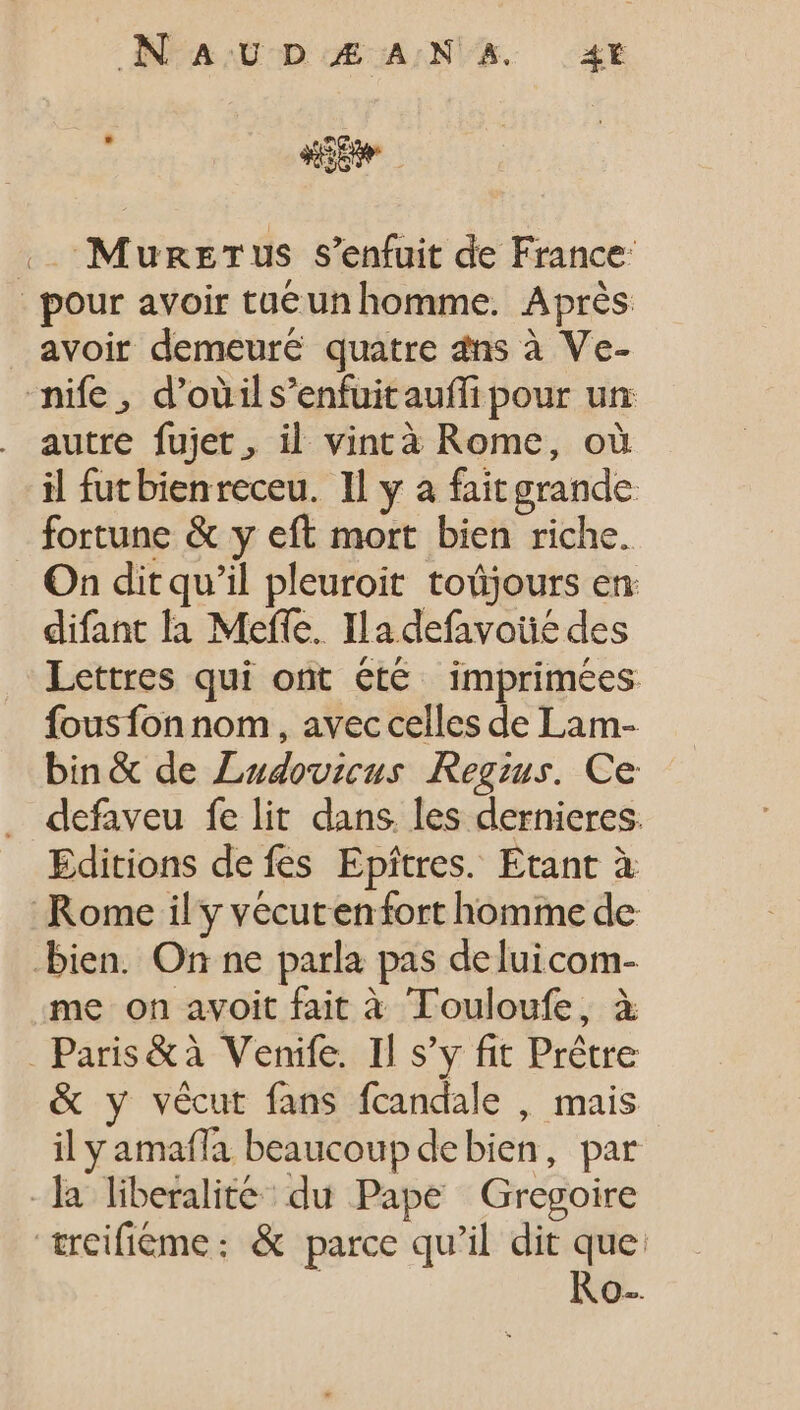 .. Munzrus s'enfuit de France | pour avoir taeun homme. Après avoir demeure quatre dns à Ve- ife , d'oüil s'enfuitauffi pour un autre fujet, il vincà Rome, où il futbienreceu. Il y a fait grande fortune &amp; y eft mort bien riche. On dit qu'il pleuroit toüjours en difant là Mefle, Ia defavoué des Lettres qui ont été imprimées fousfon nom , avec celles de Lam- bin&amp; de Ludovicus Regzus. Ce defaveu fe lit dans les dernieres. Editions de fes Epíitres. Etant à Rome il y vécutenfort homme de bien. On ne parla pas deluicom- me on avoit fait à Touloufe, à . Paris&amp;à Venife. Il s'y fit Prêtre &amp; y vécut fans fcandale , mais il y amaffa beaucoup debien, par -]a liberalite du Pape Gregoire treifióme: &amp; parce qu'il dit que: | Ro.