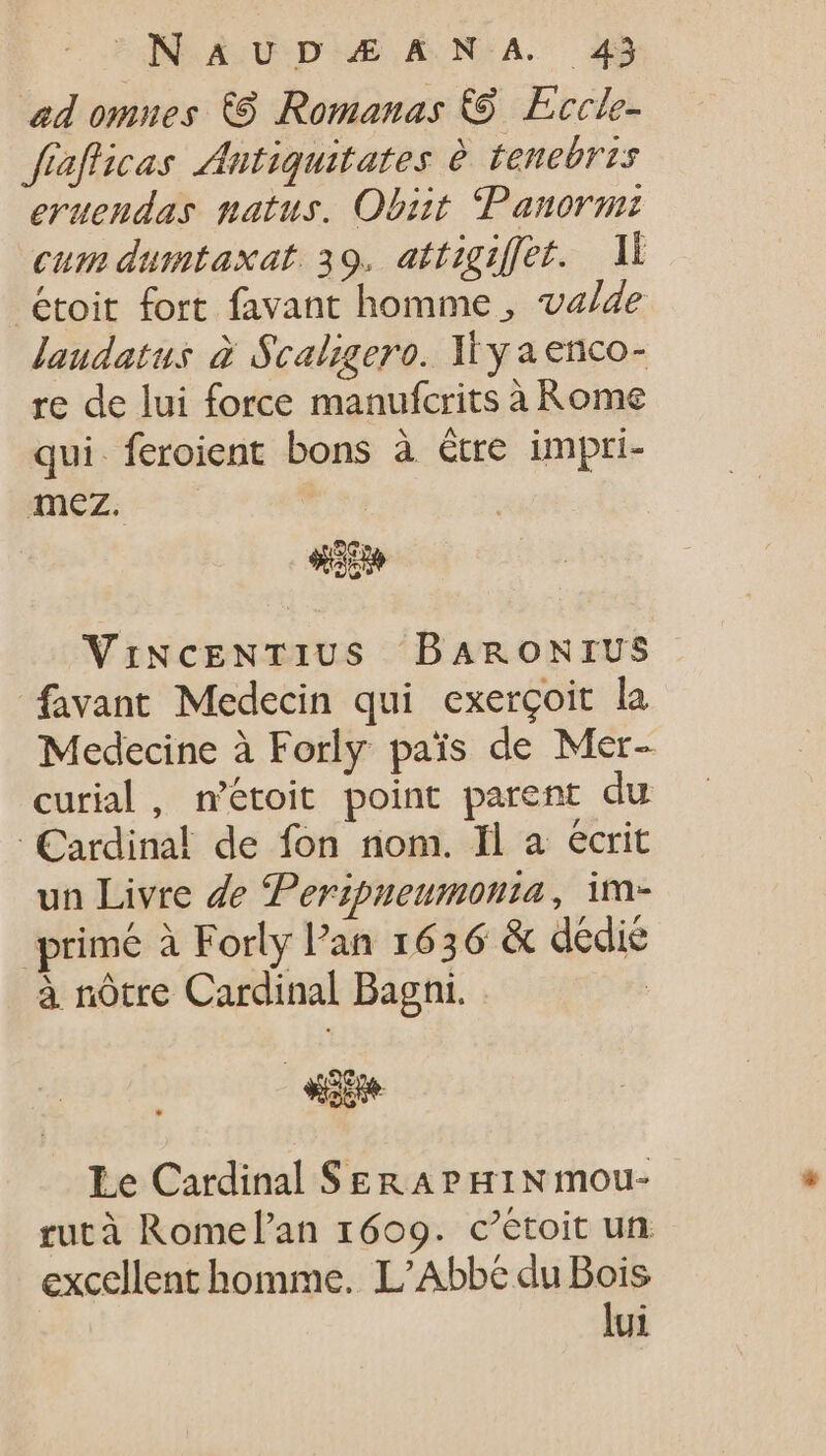 ad omues (8 Romanas &amp; Eccle- fiafficas Antiquitates è tenebris eruendas natus. Obiit. Panormi cum dumtaxat. 39. attigiffet. Il étoit fort favant homme, valde laudatus à Scaligero. N'y a enco- re de lui force manufcrits à Rome qui. feroient bons à être impri- ez ViNCENTIUS DARONIUS favant Medecin qui exergoit la Medecine à Forly pais de Mer- curial , n’étoit point parent du Cardinal de fon nom. Il a ecrit un Livre de Perzpueumonia, im- primé à Forly Pan 1636 &amp; dedie à nôtre Cardinal Bagni. | Le Cardinal SERAPHINmou- rutà Romel'an 1609. c’étoit un excellent homme. L'Abbe du Bois lui