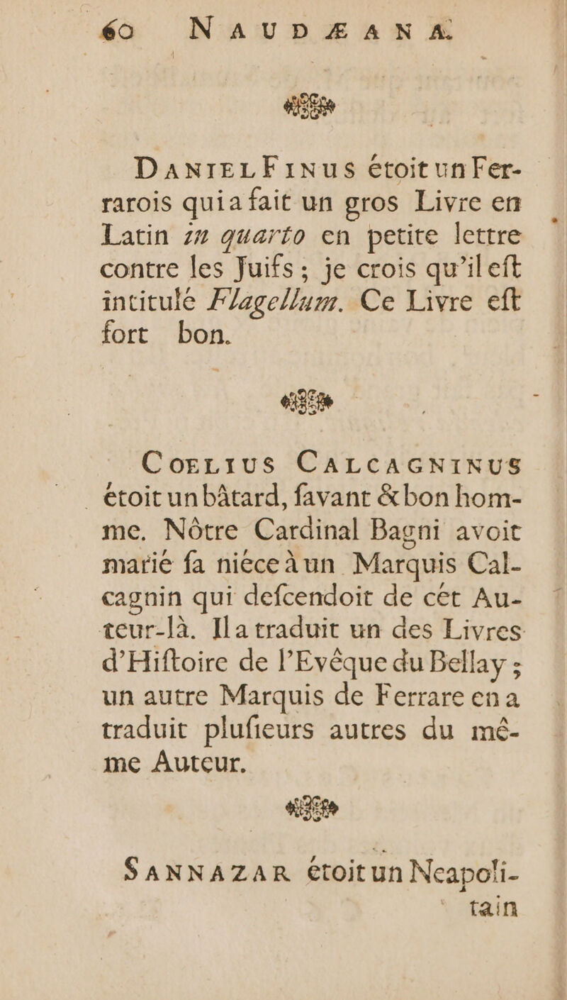 dé NAUDJUAN SEM DANrELFiNus étoitunFer- rarois quia fait un gros Livre en latin zz quarto en petite lettre contre les Juifs; je crois qu'il eft intitulé PZzge//uz. Ce Livre eft fort bon. e Corzius CALCAGNINUS . etoitunbátard, favant &amp; bon hom- me. Nótre Cardinal Bagni avoit marie fa nieceàun Marquis Cal- cagnin qui defcendoit de cet Au- teur-là. Ia traduit un des Livres d'Hiftoire de l'Evéque du Bellay ; un autre Marquis de Ferrare ena traduit plufieurs autres du mé- me Auteur. «te SANNAZAR étoitun Neapoli- tain