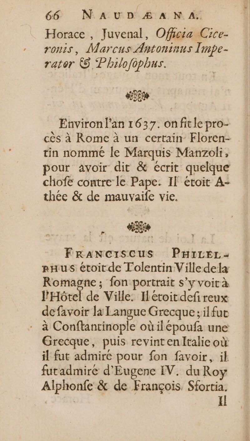 Horace , Juvenal, Offieza. Czce- ronis, Marcus Antoninus Impe- rator © Philofophus. d Environl'an 1637. onfitle pro- cés à Rome à un certain: Floren- tin nomme le Marquis Manzoli, pour avoir dit &amp; écrit quelque chofe contre le Pape. Il étoit A- thée &amp; de mauvaife vie. FRANCISCUS PHILEL- rHus étoitde Tolentin Villedela Romagne ; fon portrait s'y voir à l'Hôtel de Ville. Ietoit def reux defavoir la Langue Grecque ; il fut à Conftantinople oùilépoufa une Grecque, puis revint en Italie où il fut admire pour fon favoir, il futadmiré d'Eugene IV. du Roy Alphonfe &amp; de François. Sfortia. ( SHE Il