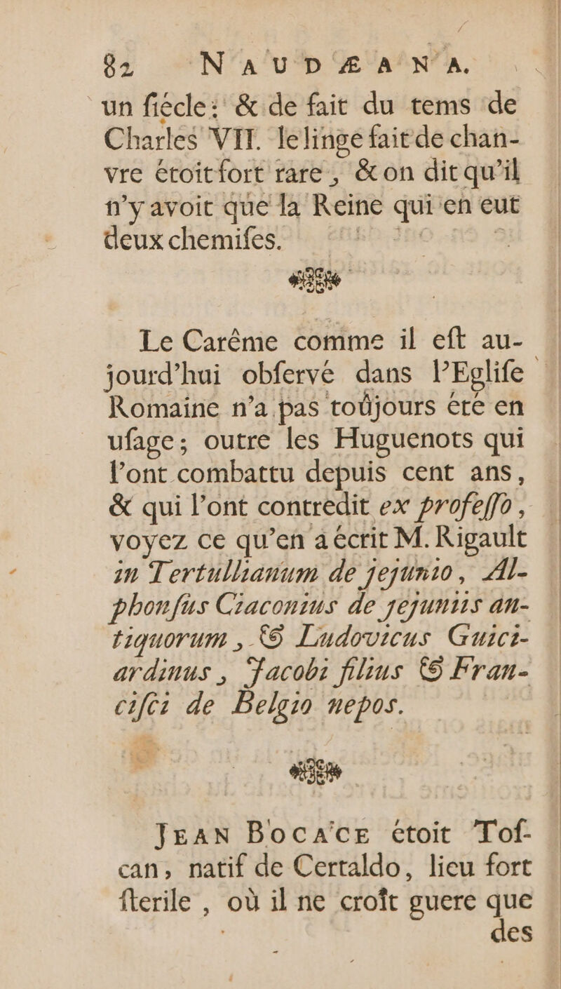 un fiécle: &amp; de fait du tems de Charles VIT. lelinge fait de chan- vre étoitfort rare , &amp; on dit qu'il n’y avoit que la Reine qui en eut deux chemifes. EPI : Le Caréme comme il eft au- Romaine n’a pas toüjours ere en ufage; outre les Huguenots qui l'ont combattu depuis cent ans, &amp; qui l'ont contredit ex profeffo, voyez ce qu'en a ecrit M. Rigault in Tertullianum de jejunio, Al- phonfus Ciaconius de jejuniis an- tiquorum ; © Ludovicus Guict- ardinus, dacobz fibus C9 Fran- cifez de Belgio mepos. «e JEAN Boca'cz etoit Tof- can, natif de Certaldo, lieu fort flerile , où il ne croît guere que des EG