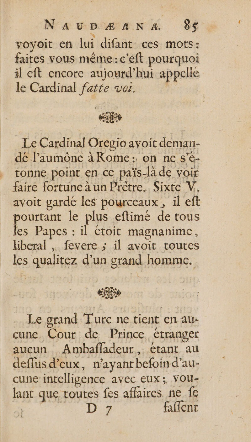 à voyoit en lui difant ces mots: faites vous même: c'eft pourquoi il eft encore aujourd'hui appelle le Cardinal fafte voz. ; d Le Cardinal Oregio avoit deman- dé l'aumóne àRome: on ne s'c- tonne point en ce païs-là de voir faire fortune à un Prêtre. Sixte V. avoit garde les pourceaux , il eft pourtant le plus eftimé de tous les Papes : il étoit magnanime, liberal ,. fevere ; il avoit toutes les qualitez d'un grand homme. Le grand Turc ne tient en au- cune. Cour de Prince étranger aucun Ambaffadeur, étant au deflus d'eux, n'ayantbefoind'au- cune intelligence avec eux; vou- lant que toutes fes affaires ne fe E. com Du faffent