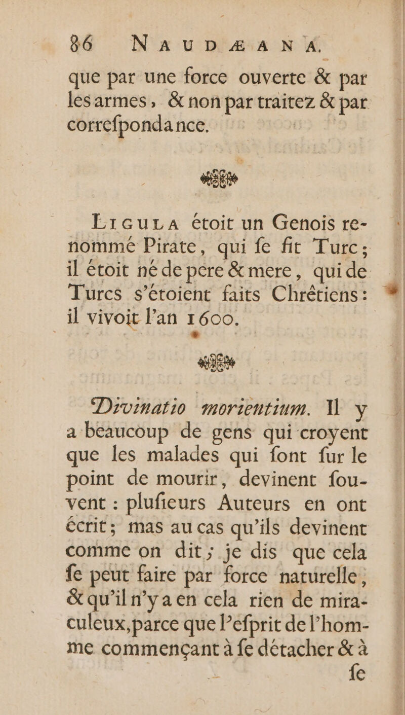 que par une force ouverte &amp; par correfponda nce. dit Lrcura eétoit un Gehois re- nomme Pirate, qui fe fit Turc; il étoit né de pere &amp; mere, quide Turcs s'étoient faits Chrétiens: il vivoit l'an 1600, m UG se Dyvinatio morientium. Y y a beaucoup de gens qui croyent que les malades qui font fur le point de mourir, devinent fou- vent: plufieurs Auteurs en ont écrit; mas au cas qu'ils devinent comme on dit; je dis que cela fe peut faire par force naturelle, &amp;qu'iln'yaen cela rien de mira- culeux,parce que Pefprit de l'hom- me commençant à fe détacher  i €