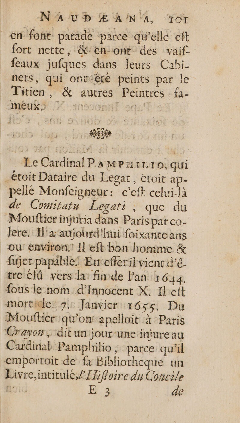 N'A UD Æ ANA, Tor en font parade parce qu'elle eft fort nette, &amp;-en-ont' des vaif- feaux jufques dans leurs Cabi- nets, qui ont:été peints par le . Titien, &amp; autres Peintres | fa- Anbub5 7 3095ohdT ogzsT 5: S F 3 HEC 32 UOTA Le Cardinal PA M?Pzrr10, qui _étoit Dataire du Legat , étoit ap- pelle Monfeigneur: c’eft celui-là de Comitatu Legati , que du Moufticr injuria dans Paris par co- lere. Il'a aujourd'hui foixante ans ou environ. Il eft bon homme &amp; fujet papable: Em efferil vient d’é- tre là vers lai finde Pan 1644. fous le nom. d' Innocent X. Il eft mottidle: 7: Janvier 1655. Du Mouftiér qu'on apelloit à Paris Crayon, ditun jour une injure au Cardinal Pamphilio ; parce qu'il emportoit de fa Bibliotheque un Livre,intitule/Z Hffozre du Concile