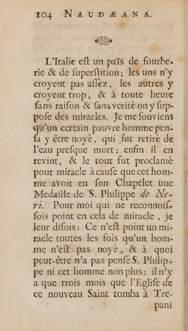 L'Italie eft un pais de fourbe- ric &amp; de fuperftition; les uns n'y croyent pas aflez, les autres y croyent trop, &amp; à toute heure fans raifon &amp; fans verite on y fup- pofe des miracles. Je me fouviens qu'un certain pauvre homme pen- fa y être noyé, qui fut retire de l'eau prefque mort: enfin il en revint, &amp; le tout fut proclamé pour miracle à caufe que cet hom- mie avoit en fon Chapelet une Medaille de S. Philippe de .Ne- fois point en cela de miracle , je leur difois: Ce n'eft point un mi- racie toutes les fois qu'un hom- me n'efb pas: noyé, &amp; à quoi peut-être n’a pas penfe S. Philip. pe ni cet homme non plus: iln°y a que trois mois que l'Eglife de ce nouveau Saint tomba à Tre- | pani