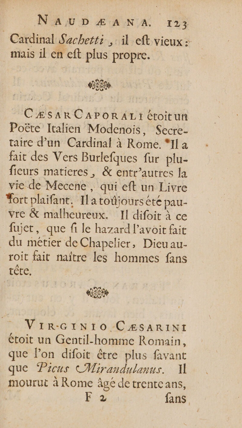 Cardinal Sachetti ; il eft vieux: mais il en eft plus propre. CÆsaArRCAPoORALI: étoitun Poëte Italien Modenois, Secre- taire d’un Cardinal à Rome. “Il a fait des Vers Burlefques fur plu- fieurs matieres , &amp; entr’autres la vie de Mecene , qui eft un Livre Tort plaifant. Ila todjoursété pau- vre &amp; malheureux. Il difoit à ce fujet, que fi le hazard l'avoit fait du métier de Chapelier, Dieuau- roit fait naître les hommes fans rene d Vimnm-GiNI:O CÆSARINI étoit un Gentil-homme Romain, que l'on difoit être plus favant que Picus CMirandulanus. M mourut à Rome âgé de trentcans, E fans