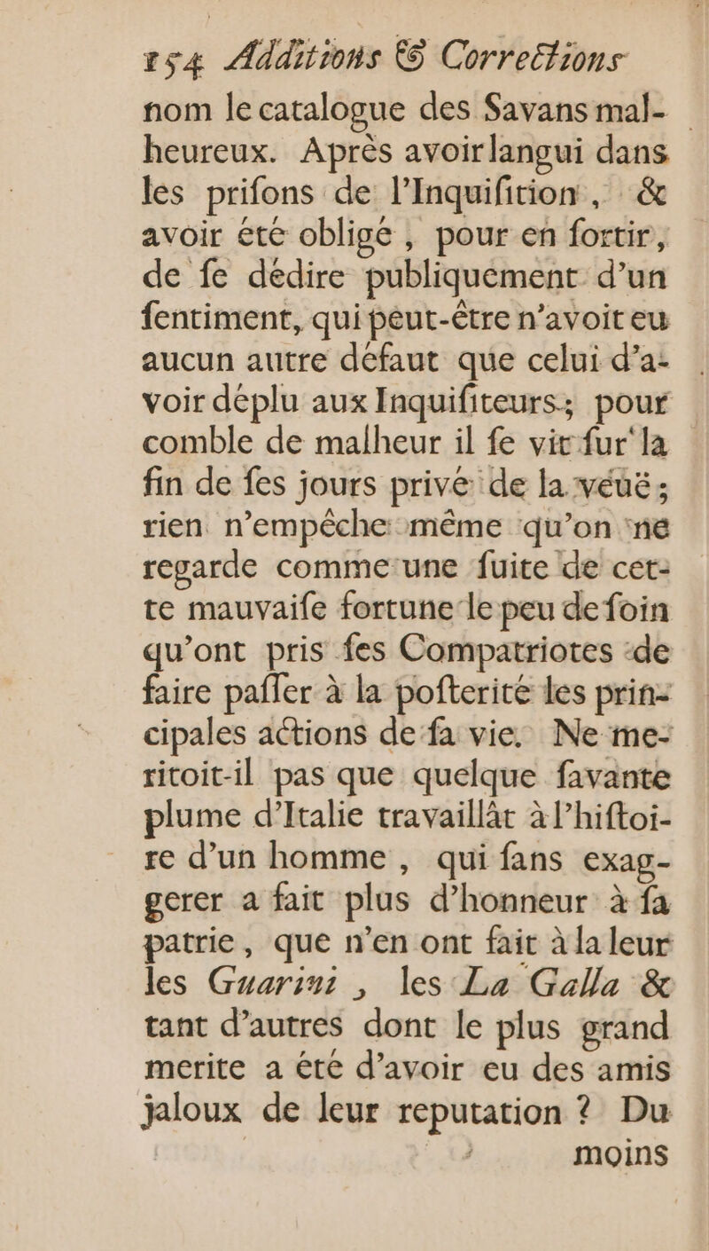 nom le catalogue des Savans mal- heureux. Après avoir langui dans les prifons de l’Inquifition , &amp; avoir ete oblige , pour en fortir, de fe dedire publiquement d'un fentiment, qui peut-être n'avoit eu aucun autre défaut que celui d'a- voir déplu aux Inquifiteurs; pour comble de malheur il fe vit fur la fin de fes jours prive de la véué ; rien. n'empéche même qu'on ne regarde comme'une fuite de cet- te mauvaife fortune le peu de foin qu'ont pris fes Compatriotes :de faire paffer à la pofterite les prin- cipales actions de: fa vie, Ne me- ritoitil pas que quelque favante plume d'Italie travaillät àl'hiftoi- re d'un homme, qui fans exag- gerer a fait plus d'honneur à fa patrie, que n'en ont fait àlaleur les Guarinz , les La Galla &amp; tant d'autres dont le plus grand merite a été d'avoir eu des amis jaloux de leur reputation ? Du moins