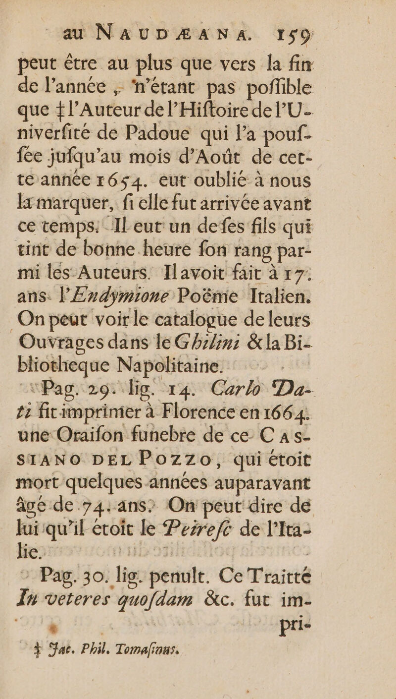 peut étre au plus que vers la fin de l’année ,. n'étant pas poffible que + l’Auteur del'Hiftoire de l'U-. niverfité de Padoue qui l'a pouf- fée jufqu’au mois d'Aoüt de cet- te année 1654. eut oublié à nous la marquer, fi elle fut arrivée avant ce temps. ll eut un defes fils qui tint de bonne heure fon rang par- mi les Auteurs. Iavoit fait à 17; ans. l'Eudymne Poéme Italien. On peut voir le catalogue deleurs Ouvrages dans le G5bz/;g &amp; la Bi- bliotheque Napolitaine. .- . -Pag. 29. lig. r4. Carlo Da- 7; firimprinier à Florence en 1664. une Oraifon funebre de ce C A s- SIANO DEL Pozzo, qui étoit mort quelques années auparavant âgé de.74.ans; On peut dire de Jui qu’il etoit le ezre/c de l'Ita- lie. LOTO | Pag. 30. lig. penult. Ce T'raitté In veteres quofdam &amp;c. fut im- TE | pri- 0$ Sac. Phil, Toma[iaus.