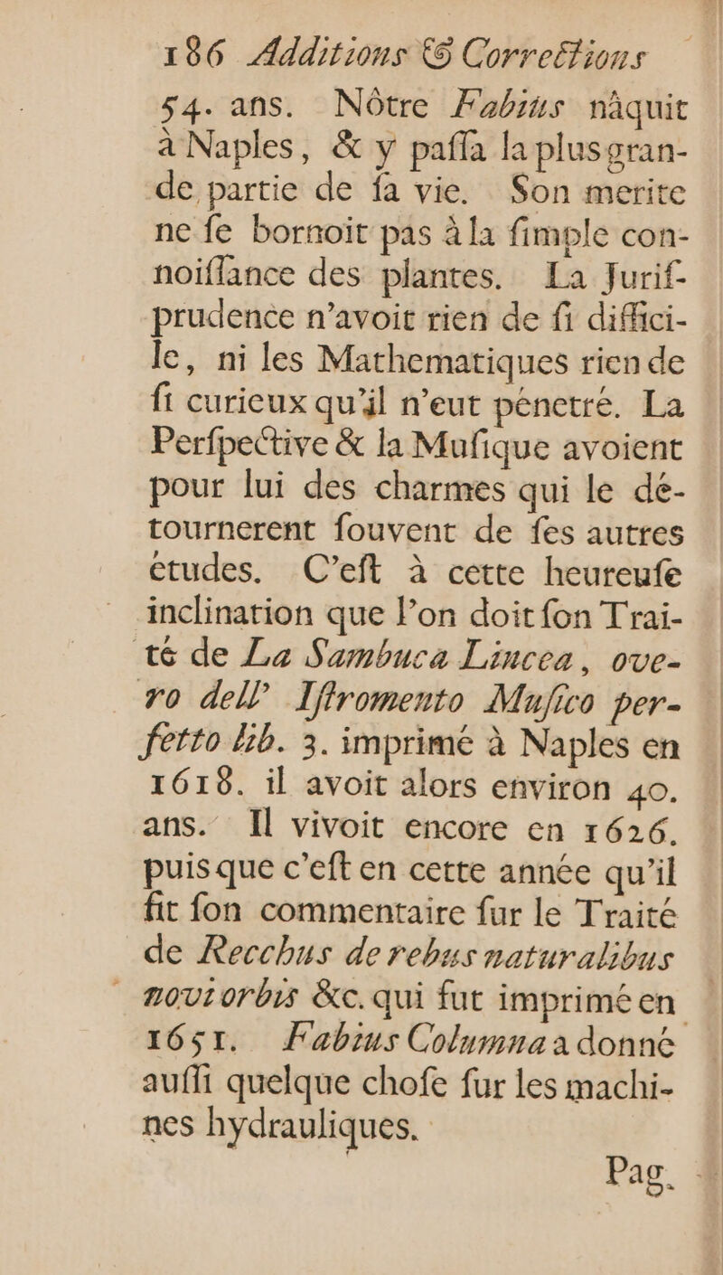 54. ans. Nótre Fabius nàquit à Naples, &amp; y paffa la plusgran- de partie de fa vie. Son merite nc fe bornoit pas à la fimple con- noiflance des plantes. La Jurif- prudence n'avoit rien de fi diffici- le, ni les Mathematiques rien de ft curieux qu'il n'eut pénetré. La Perfpective &amp; la Mufique avoient pour lui des charmes qui le de- tournerent fouvent de fes autres etudes. C'eft à cette heureufe inclination que l'on doit fon Trai- t6 de La Sambuca Lincea, ove- TO dell Iffromento Mujico per- fetto Lib. 3. imprimé à Naples en 1619. il avoit alors environ 4o. ans. Il vivoit encore en 1626. puis que c'eft en cette année qu'il fit fon commentaire fur le Traité de Recchus de rebus naturalibus — æovrorbis &amp;c.qui fut impriméen — 1651. Fabius Columna a donne aufft quelque chofe fur les machi- nes hydrauliques. | Pag. 4