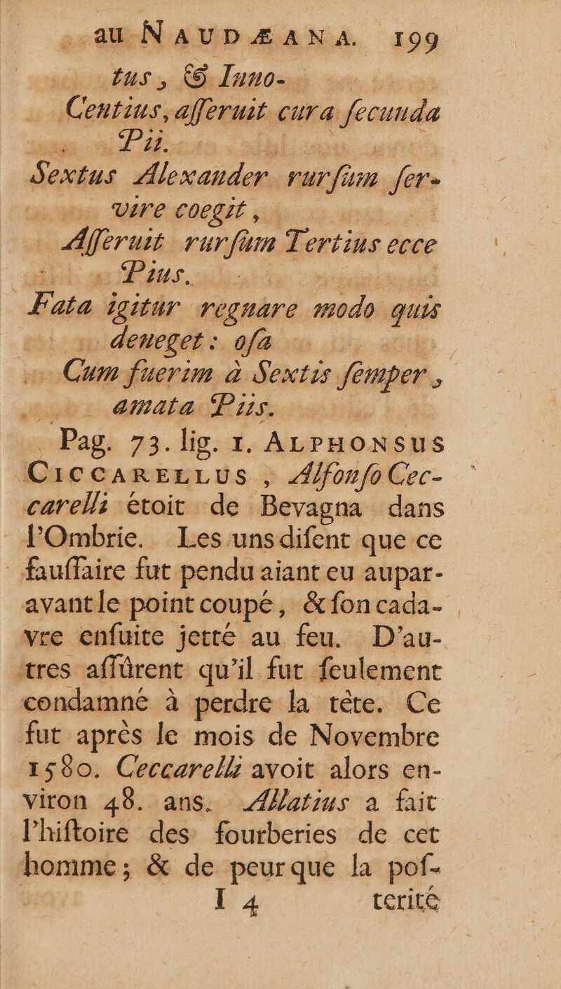 Ius, 68 Iuuo- | _Centius, afferuit cura | fecunda Tc Sextus Alexander rurfum dust vire coegit, | dier ua rurfum Tertius ecce ui gans. Fata. igitur re THATE modo quis deueget : ofa T amata Pius. * - Pag. 73. lig. 1. ALP HONSRS CIC CARELLUS , Alfonfo Cec- carels étoit de Bevagna dans l'Ombrie. Les unsdifent que ce fauffaire fut pendu aiant eu aupar- avant le point coupé, &amp;fon cada- vre enfuite jetté au feu. D’au- “res affürent. qu'il fur feulement condamné à perdre la téte. Ce fut aprés le mois de Novembre 1590. Ceccarell avoit alors en- viron 49. ans. JZztius a fait lhiftoire des fourberies de cet homme; &amp; de peurque la pof- I 4 tcrit&amp;