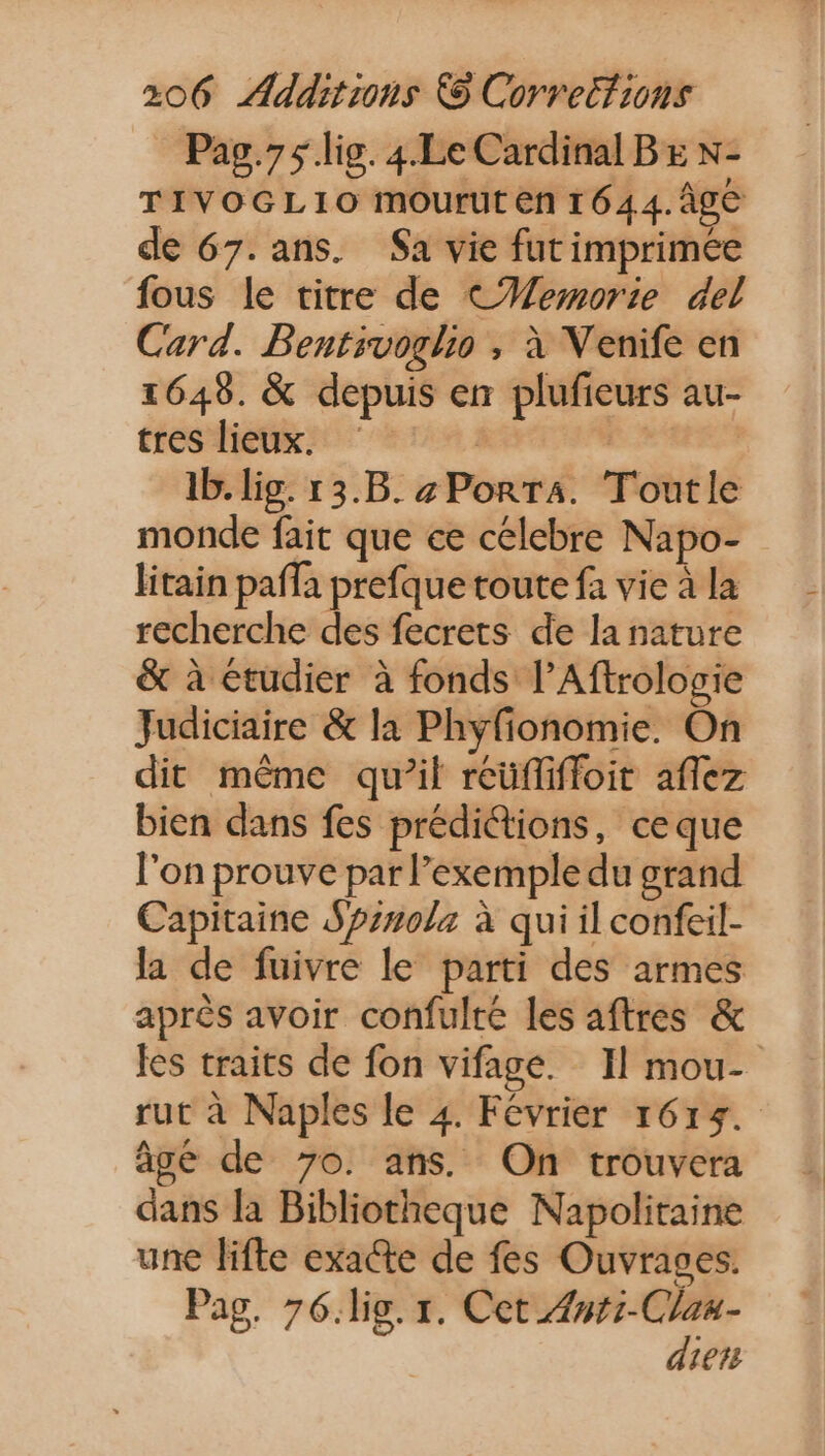 Pag.75 lig. 4.Le Cardinal BE N- TIVOGLIO mourut en 1644. Âge de 67. ans. $a vie fut imprimée fous le titre de C#Wemorie del Card. Bentrvoglio , à Venife en 1648. &amp; depuis en plufieurs au- tres lieux. dL | Ib. lig. r3.B. zPon T4. Toutle monde fait que ce celebre Napo- litain paffa prefque toute fa vie à la recherche des fecrets de la nature &amp; à étudier à fonds l'Aftrologie Judiciaire &amp; la Phyfionomie. On dit méme qu'il reuffiffoit affez bien dans fes prédictions, ceque l'on prouve par l'exemple du grand Capitaine $7720/2 à qui il confeil- la de fuivre le parti des armes aprés avoir confulté les aftres &amp; les traits de fon vifage. Il mou- rut à Naples le 4. Février 1615. âgé de 70. ans. On trouvera dans la Bibliotheque Napolitaine une lifte exacte de fes Ouvrages. Pag. 76.lig. 1. Cet zuti-C/za- dien