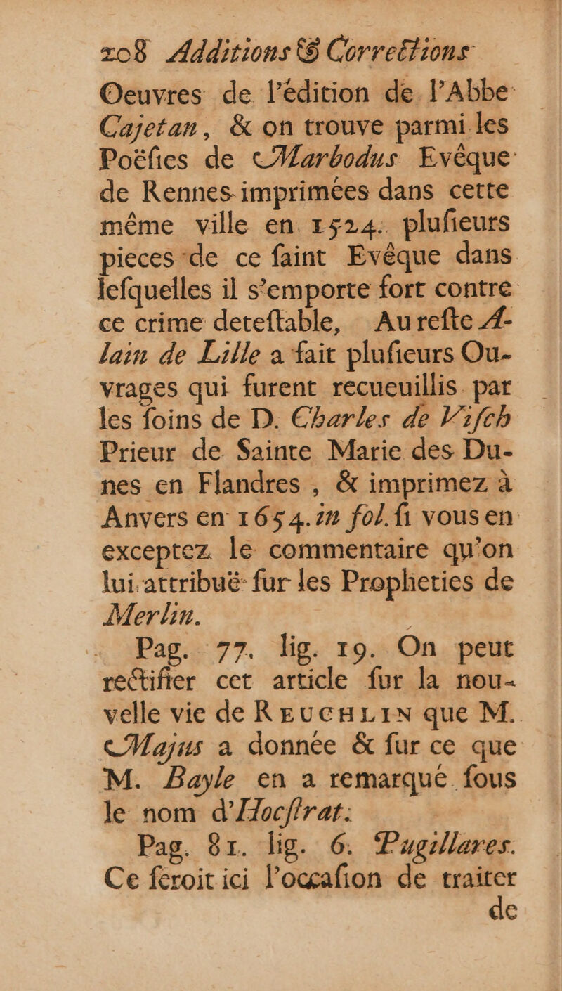 Oeuvres de l'édition de. l’Abbe Cajetan, &amp; on trouve parmi les Poéfies de CMarbodus Evéque: de Rennes imprimées dans cette méme ville en 1524: plufieurs pieces de ce faint Evéque dans lefquelles il s'emporte fort contre. ce crime deteftable, Aurefte 4 lain de Lille a fait plufieurs Ou- vrages qui furent recueuillis par les foins de D. Charles de Vifch Prieur de Sainte Marie des Du- nes en Flandres , &amp; imprimez à Anvers en 1654.22 fol.fi vousen exceptez le commentaire qu'on lui.attribué- fur les Propheties de Mer lin. Pag. 77. lig. 19. On peut rectifier cet article fur la nou- velle vie de REUCHLIN que M. Cajus a donnée &amp; fur ce que M. Bayle en a remarque. fous le nom d’Æoc/frat. | Pag. 91. lig. 6. Pugillares. Ce feroit ici l’ocçafion de ute e