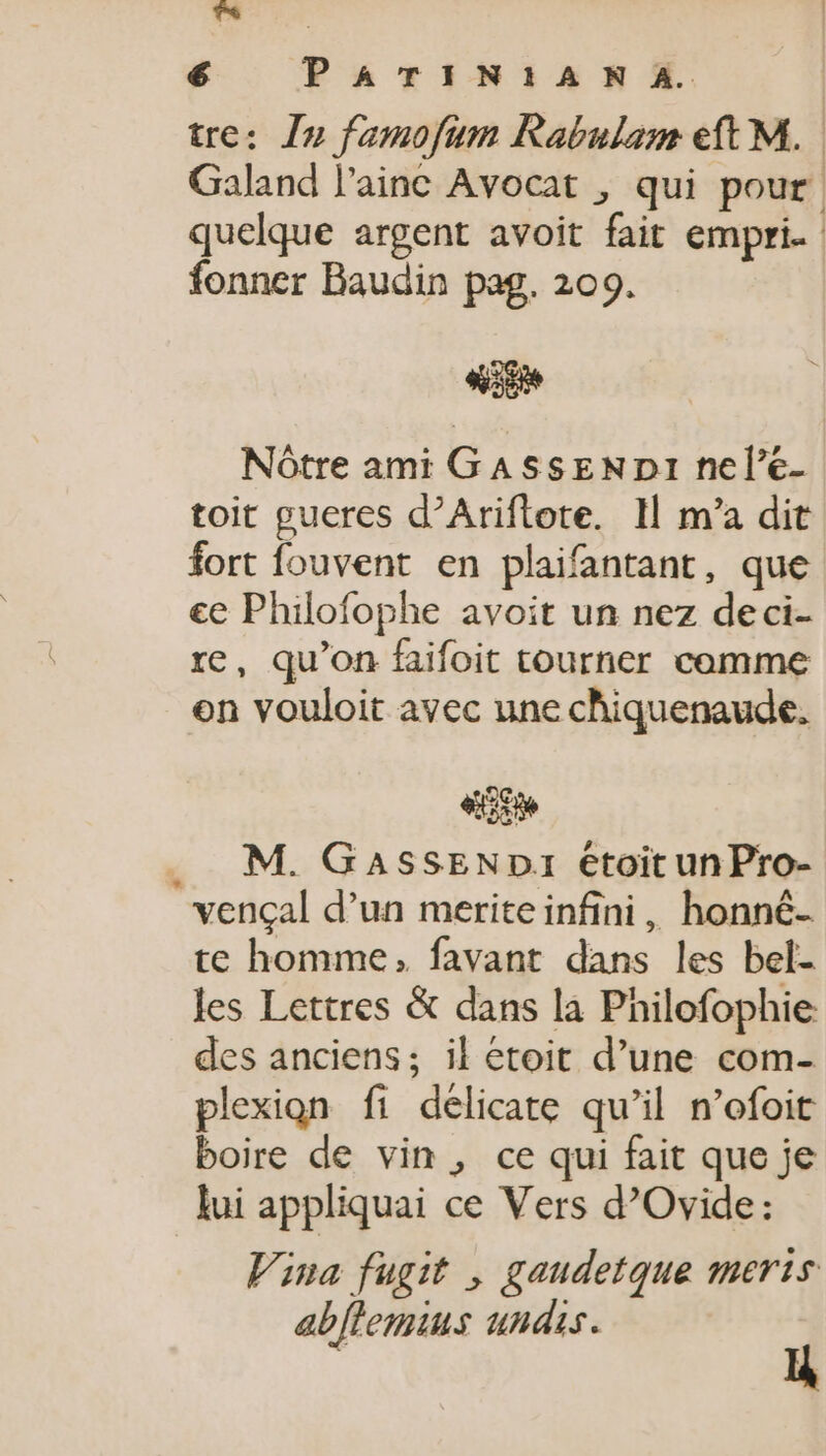 TS | é PATIN!AN A. tre: I» famofum Rabulam eft M. Galand l'ainc Avocat , qui pour. quelque argent avoit fait empri. fonner Baudin pag. 209. d Nótre ami GASssENDI nele- toit gueres d’Ariftote. 1l m'a dit fort fouvent en plaifantant, que cc Philofophe avoit un nez deci- re, qu'on faifoit tourner comme on vouloit avec une chiquenaude. AJ M. GASSEND:1 étoit unPro- vençal d'un meriteinfini, honné- te homme, favant dans les bel- les Lettres &amp; dans la Philofophie des anciens; il etoit d'une com- plexion fi délicate qu'il n'ofoit boire de vin , ce qui fait que je lui appliquai ce Vers d’Ovide: Vina fugit , gaudetque meris abflemius undis. ü *