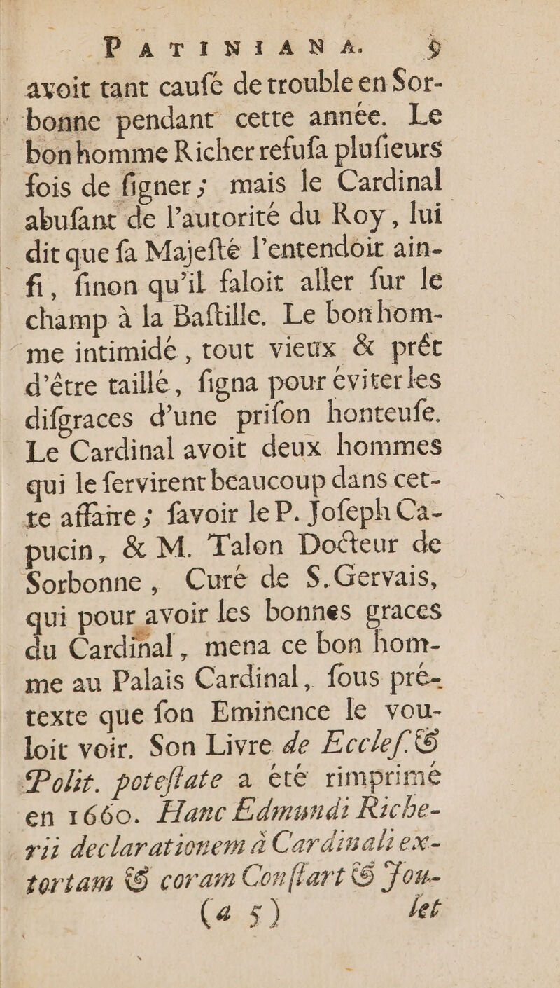 COMMA CINIANG $ avoit tant caufe de trouble en Sor- ' bonne pendant cette année. Le bonhomme Richer refufa plufieurs fois de figner; mais le Cardinal abufant de l'autorité du Roy, lui _ dit que fa Majefte l’entendoir ain- fi, finon qu'il faloit aller fur le champ à la Baftille. Le bor hom- ^me intimide, tout vieux &amp; prét d’être taillé, figna pour eviterles difgraces d'une prifon honteufe. Le Cardinal avoit deux hommes qui le fervirent beaucoup dans cet- te affaire ; favoir le P. Jofeph Ca- pucin, &amp; M. Talon Docteur de Sorbonne, Cure de $.Gervais, qui pour avoir les bonnes graces du Cardinal, mena ce bon hom- me au Palais Cardinal, fous pre- texte que fon. Eminence le vou- loit voir. Son Livre Ze Ecclef: &amp; Polit. poteflate à ete rimprime -en 1660. Hanc Edmundi Ricbe- vii declarationem à Cardinali ex- ortam (S coram Conflart © Jou-