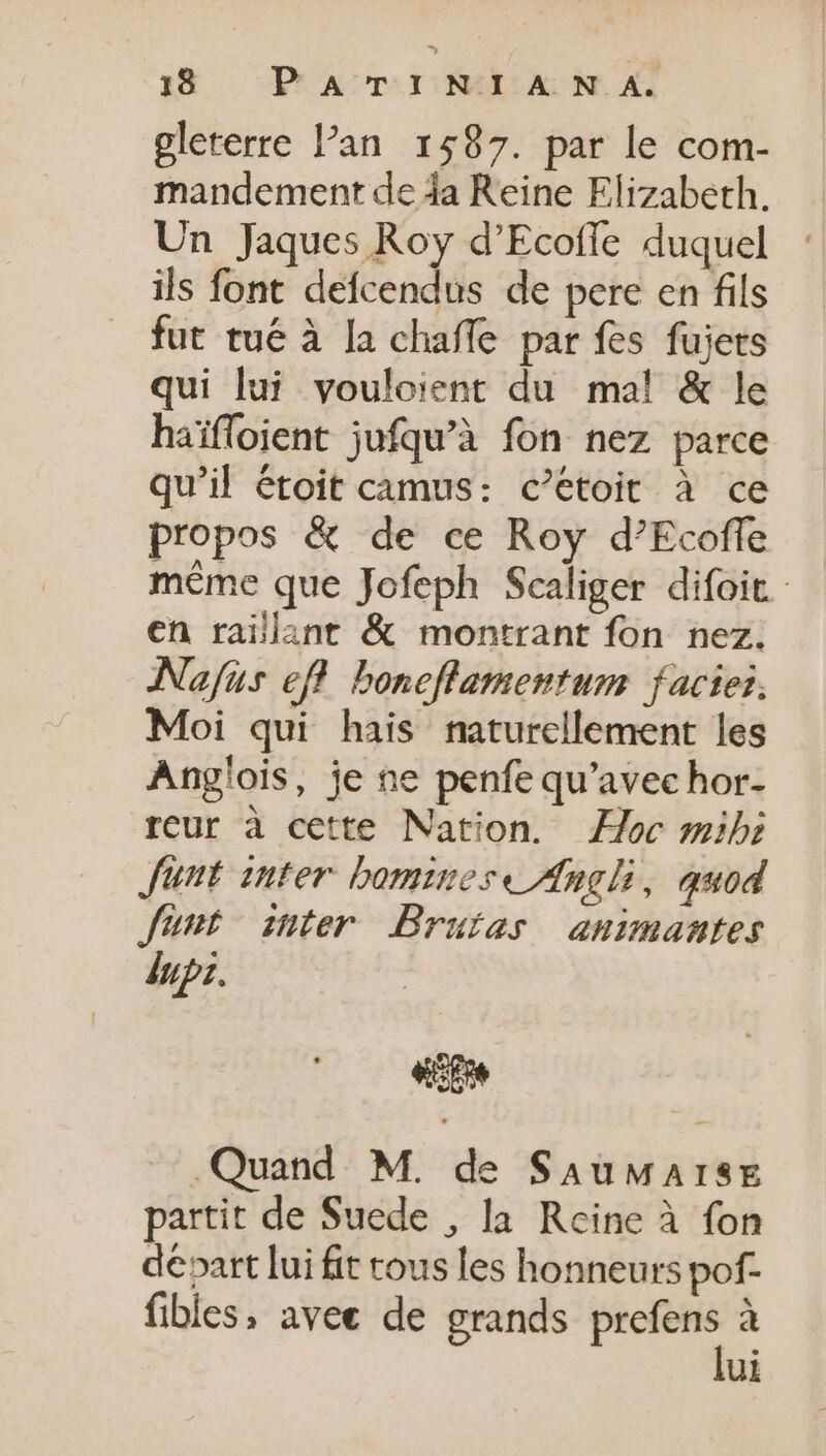 glererre l'an. 1587. par le com- mandement de 4a Reine Elizabeth. Un Jaques Roy d’Ecofle duquel ils font defcendus de pere en fils fut tué à la chaffe par fes fujets qui lui vouloient du mal &amp; le haiffoient jufqu'à fon nez parce qu'il étoit camus: c'etoit à ce propos &amp; de ce Roy d'Ecoffe méme que Jofeph Scaliger difoit. en raillant &amp; montrant fon nez. Nafus eff boneflamentum facies. Moi qui hais naturellement les Angíois, je ne penfe qu'avec hor- reur à cette Nation. oc mibi Junt inter bomines« Angli, quod Junt snter Bruias animantes dupz. ep Quand M. de SauwaArsE partit de Suede , la Reine à fon départ lui fit tous les honneurs pof- fibles, avee de grands a à ui