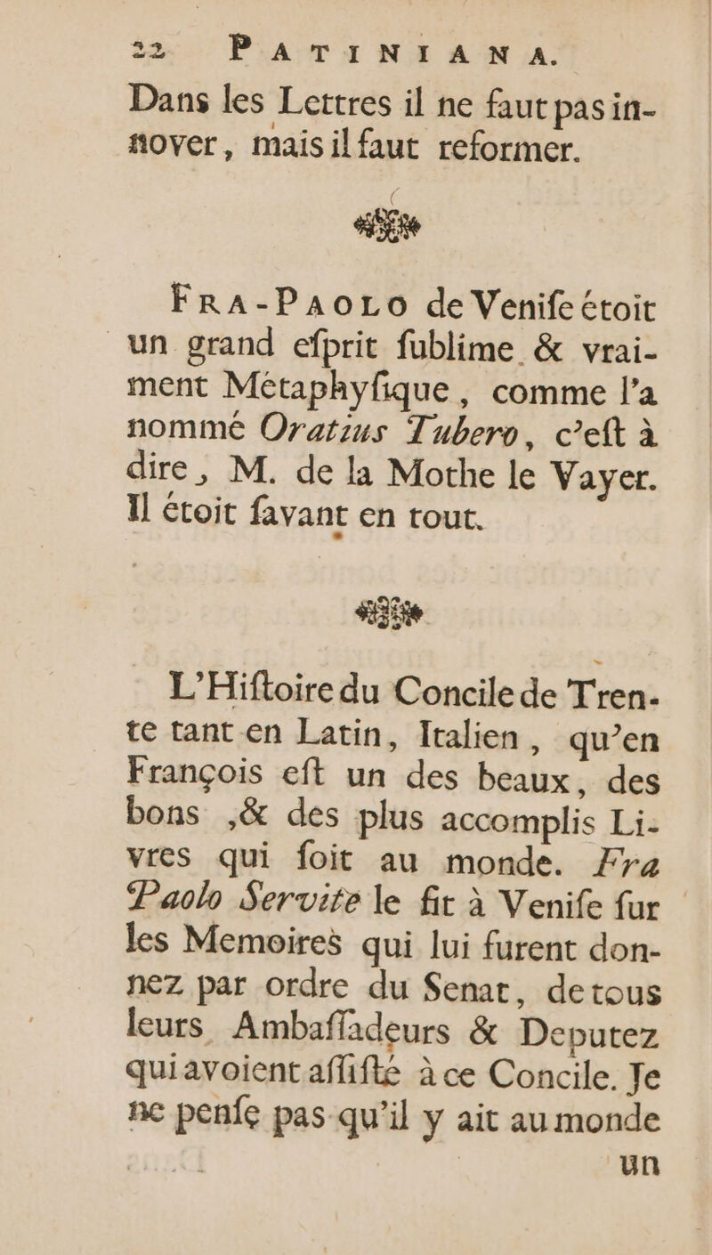 Dans les Lettres il ne faut pasin- nover, maisilfaut reformer. ( o FRA-PAoro de Venifectoit un grand efprit fublime &amp; vrai- ment Métaphyfique, comme l'a nommé Oratzus Tubero, cett à dire, M. de la Mothe le Vayer. Il étoit favant en tout. «35 L'Hiftoire du Concile de Tren- te tant en Latin, Italien, qu'en Frangois eft un des beaux, des bons ,&amp; des plus accomplis Li. vres qui foit au monde. Fra Paolo Servite le fit à Venife fur les Memoires qui lui furent don- nez par ordre du Senat, detous leurs, Ambafíadeurs &amp; Deputez quiavoientaffifte à ce Concile. Je nc peníc pas qu'il y ait au monde un