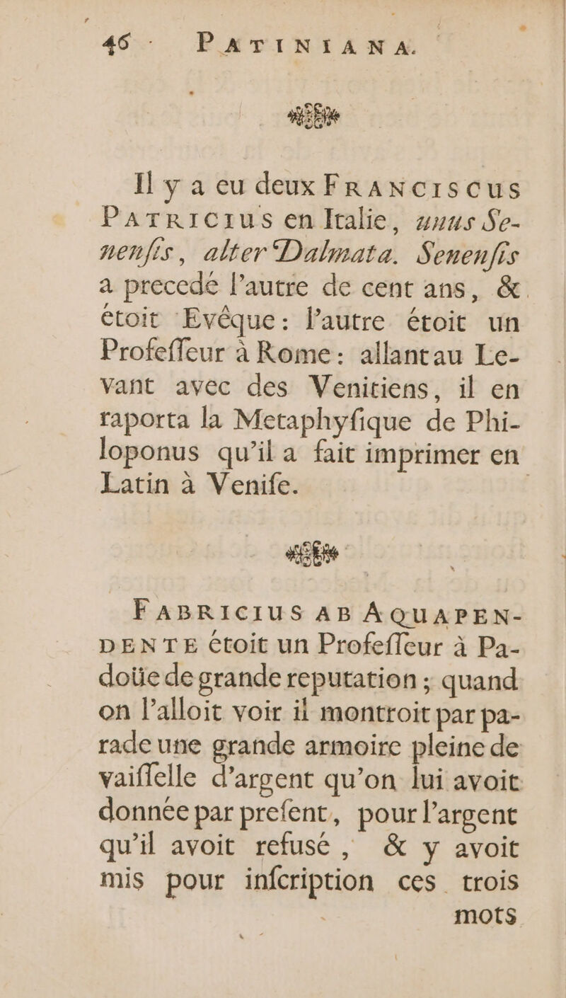 «CN Il y a eu deux FRANCISCUS Parricius en ltalie, zz:us.$e- nenfis, alter Dalmata. Senenfis a precede l'autre de cent ans, &amp;. étoit Evéque: l'autre étoit un Profeffeur à Rome: allantau Le- vant avec des Venitiens, il en raporta la Metaphyfique de Phi- loponus qu’il a fait imprimer en Latin à Venife. | de FABRICIUS AB ÁQUAPEN- DENTE Ctoit un Profefleur à Pa- doüe de grande reputation ; quand on l'alloit voir ii montroit par pa- rade une grande armoire pleine de vaiffelle d'argent qu'on lui avoit donnée par prefent, pourl'argent qu'il avoit refusé, &amp; y avoit mis pour infcription ces trois mots