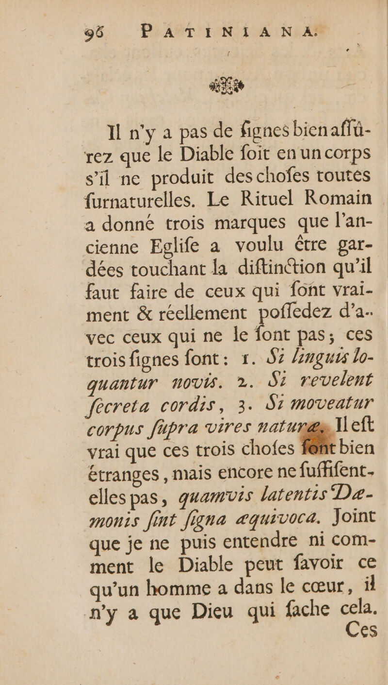 He Il n'y a pas de fignes bienaffü- rez que le Diable foit en un corps s'il ne produit des chofes toutes furnaturelles. Le Rituel Romain a donné trois marques que l'an- cienne Eglife a voulu être gar- dées touchant la diftin&amp;ion qu'il faut faire de ceux qui font vrai- ment &amp; réellement poffedez d'a-. vec ceux qui ne le to pas; ces trois fignes font: x. $7 Znguvs lo- quantur novis. 2. Si revelent fecreta cordis, 3. Sr moveatur corpus fupra vires naturgs Meft vrai que ces trois chofes fént bien étranges , mais encore ne fu(fifent- ellespas, quamus latentis Dae- onis fimt figna æquivoca. Joint que je ne puis entendre ni com- ment le Diable peut favoir ce qu'un homme a dans le cœur, il n'y a que Dieu qui fache cela. Ces