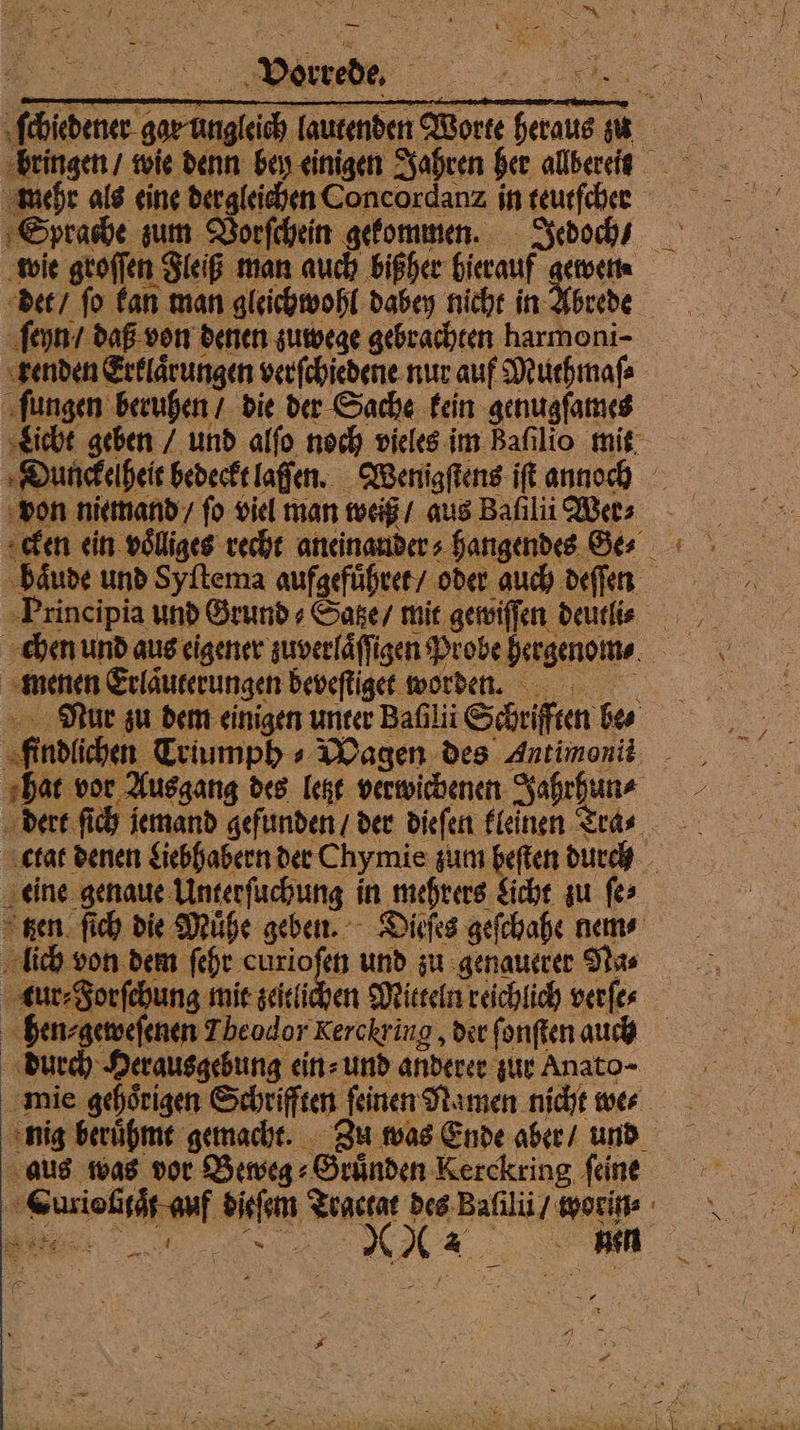 ſchiedener gar mehr als eine dergleichen Concordanz in teutſcher Sprache sum Vorſchein gefommen. Jedoch / ‚wie groſſen Fleiß man auch bißher hierauf gewen⸗ det / fo fan man gleichwohl dabey nicht in Abrede ſeyn / daß. von denen zuwege gebrachten harmoni- senden Erklärungen verſchiedene nur auf Muthmaſ⸗ ſungen beruhen / die der Sache fein genugſames Dunckelheit bedeckt laſſen. Wenigſtens iſt annoh von niemand / fo viel man weiß / aus Baſilii Wer⸗ haͤude und Syftema aufgefuͤhret / oder auch deſſen ‚Principia und Grund⸗Satze / mit gewiſſen deurlie chen und aus eigener zuverläffigen Probe hergenome. ‚menen Erläuterungen bevefliget worden. Maur zu dem einigen unter Bafıli Schriften bes „findlichen Triumph » Magen des Antimonit _ ‚hat vor Ausgang des Test verwichenen Jahrhun ⸗ dert ſich iemand gefunden / der diefen fleinen Ttra⸗ ctat denen Liebhabern der Chymie zum heften durch „eine genaue Unterfuchung in mehrers Sicht zu fe> gen. fich die Mühe geben. - Dieſes gefchahe nem⸗ lich von dem fehr und zu genauerer Na⸗ ur Forfehung mie seitlichen Mitteln reichlich verfes hen⸗geweſenen Theodor Kerckring, der ſonſten auch durch Herausgebung ein⸗ und anderer zur Anato- mie gehoͤrigen Schrifften ſeinen Namen nicht we⸗ aus was vor Beweg⸗ Gruͤnden Kerckring feine CLurislitaͤt auf dieſem Tractat des Balilii / worin⸗ Be. 6 — —