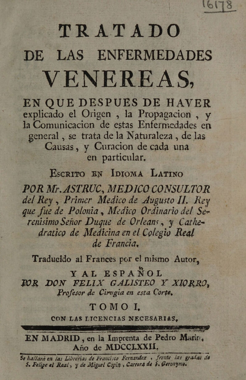 mI TRATADO DE LAS ENFERMEDADES VENEREAS, EN QUE DESPUES DE HAVER explicado el Origen , la Propagacion , y la Comunicacion de estas Enfermedades en general, se trata dela Naturaleza , de las Causas, y Curacion de cada una en particular. EscnrrTo EN Ibioma Latino POR Mr. ASTRUC, MEDICO CONSULTOR del Rey , Primer Medico de Augusto II. Rey que fue de Polonia , Medico Ordinario del Se- renisimo Señor Duque de Orleans, y Cathe- dratico de Medicina en el Colegio Real de Francia, Traducido al Frances por el mismo Autor, | Y AL ESPANOL FOR DON FELIX GALISTEO Y XIORRO, Profesor de Cirugia en esta Corte, TOMO I CON LAS LICENCIAS NECESARIAS, EN MADRID, en la Imprenta de Pedro Marir, Año de MDCCLXXII. XXX ttt s ti i tt m msc FU La myrvger e Sehr SR — Se hallará en las Librerias de Francisco Fernandez , frente las gradas de $. Felipe el Real, y de Miguel Copin » Carrera de $, Geronymes