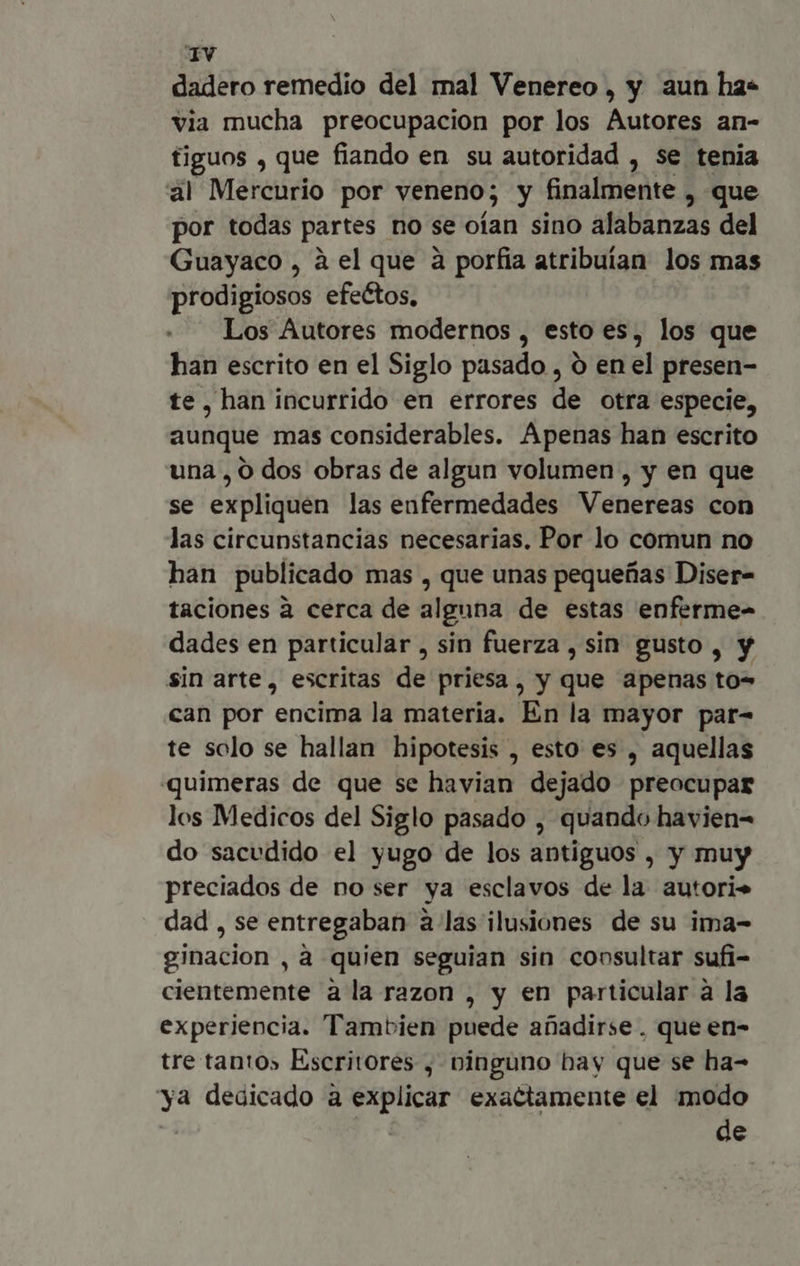 dadero remedio del mal Venereo , y aun ha* via mucha preocupacion por los Autores an- figuos , que fiando en su autoridad , se tenia al Mercurio por veneno; y finalmente , que por todas partes no se oían sino alabanzas del Guayaco , à el que à porfia atribuían los mas prodigiosos efectos, Los Autores modernos , esto es, los que han escrito en el Siglo pasado , o en el presen- te, han incurrido en errores de otra especie, aunque mas considerables. Apenas han escrito una , o dos obras de algun volumen , y en que se expliquen las enfermedades Venereas con las circunstancias necesarias. Por lo comun no han publicado mas , que unas pequeñas Diser- taciones à cerca de alguna de estas enferme- dades en particular , sin fuerza , sin gusto , y sin arte, escritas de priesa, y que apenas to- can por encima la materia. En la mayor par- te solo se hallan hipotesis , esto es , aquellas quimeras de que se havian dejado preocupar los Medicos del Siglo pasado , quando havien- do sacudido el yugo de los antiguos , y muy preciados de no ser ya esclavos de la autori. dad , se entregaban à las ilusiones de su ima- ginacion , à quien seguian sin consultar sufi- cientemente à la razon , y en particular à la experiencia. Tambien puede añadirse. que en- tre tanto» Escritores , ninguno bay que se ha- ya dedicado à explicar exactamente el modo ' de