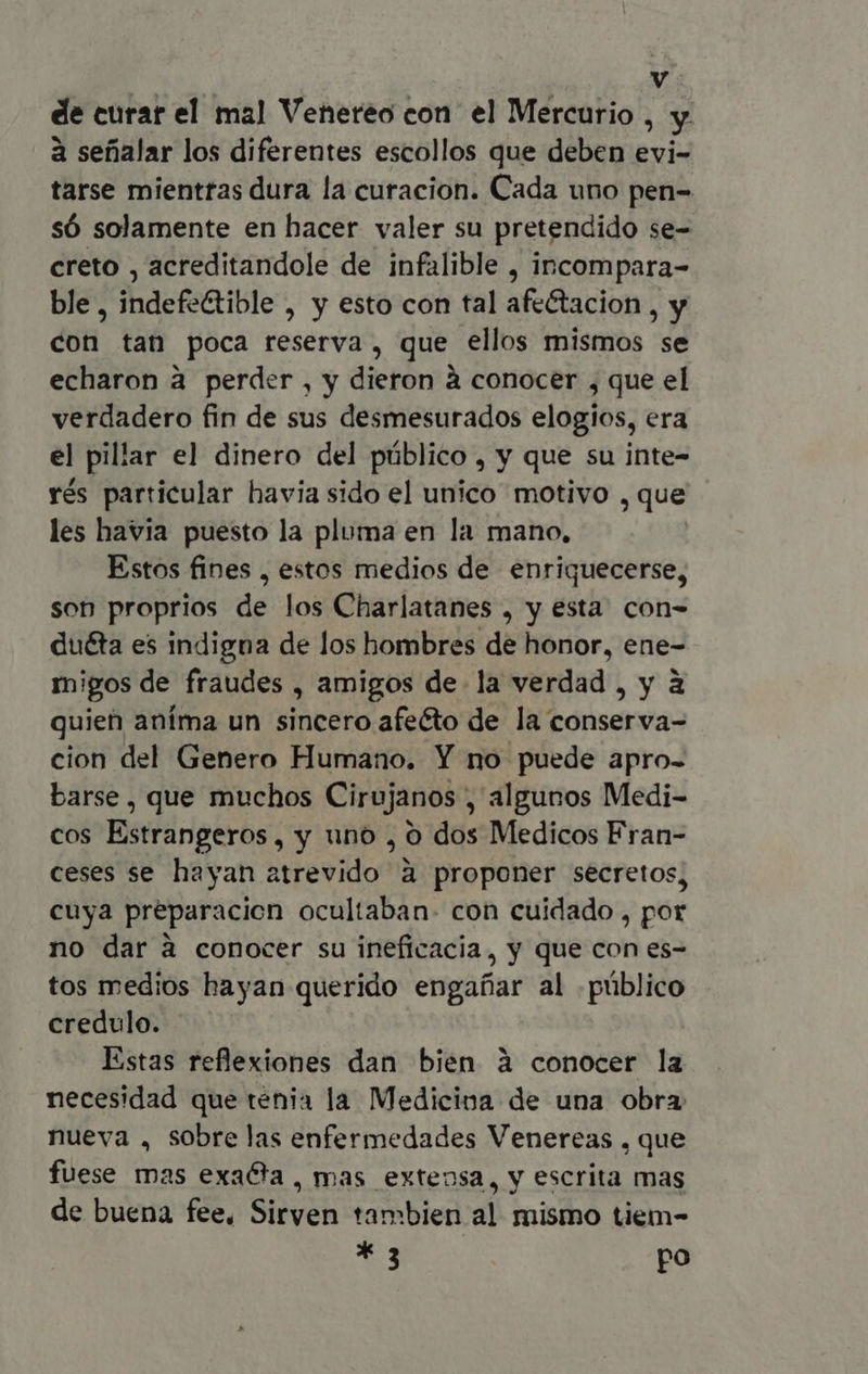 de curar el mal Venereo con el Mercurio My à sefialar los diferentes escollos que deben Exi: tarse mientras dura la curacion. Cada uno pen- só solamente en hacer valer su pretendido se- creto , acreditandole de infalible , incompara- ble, indefeétible , y esto con tal afe&acion , y con tan poca reserva, que ellos mismos se echaron à perder , y dieron à conocer , que el verdadero fin de sus desmesurados elogios, era el pillar el dinero del público , Y que su inte- rés particular havia sido el unico motivo , que les havia puesto la pluma en la mano, Estos fines , estos medios de enriquecerse, son proprios de los Charlatanes , y esta. con- du&a es indigna de los hombres de honor, ene- migos de fraudes , amigos de la verdad , y à quien aníma un sincero afecto de la conserva- cion del Genero Humano. Y no puede apro- barse , que muchos Cirujanos , algunos Medi- cos Estrangeros, y uno , o dos Medicos Fran- ceses se hayan atrevido à proponer secretos, cuya preparacion ocultaban- con cuidado , por no dar à conocer su ineficacia, y que con es- tos medios hayan querido engañar al público credulo. Estas reflexiones dan bien à conocer la necesidad que tenia la Medicioa de una obra nueva , sobre las enfermedades Venereas , que fuese mas exaéta, mas extensa, y escrita mas de buena fee, Sirven tambien al mismo tiem- * 3 po