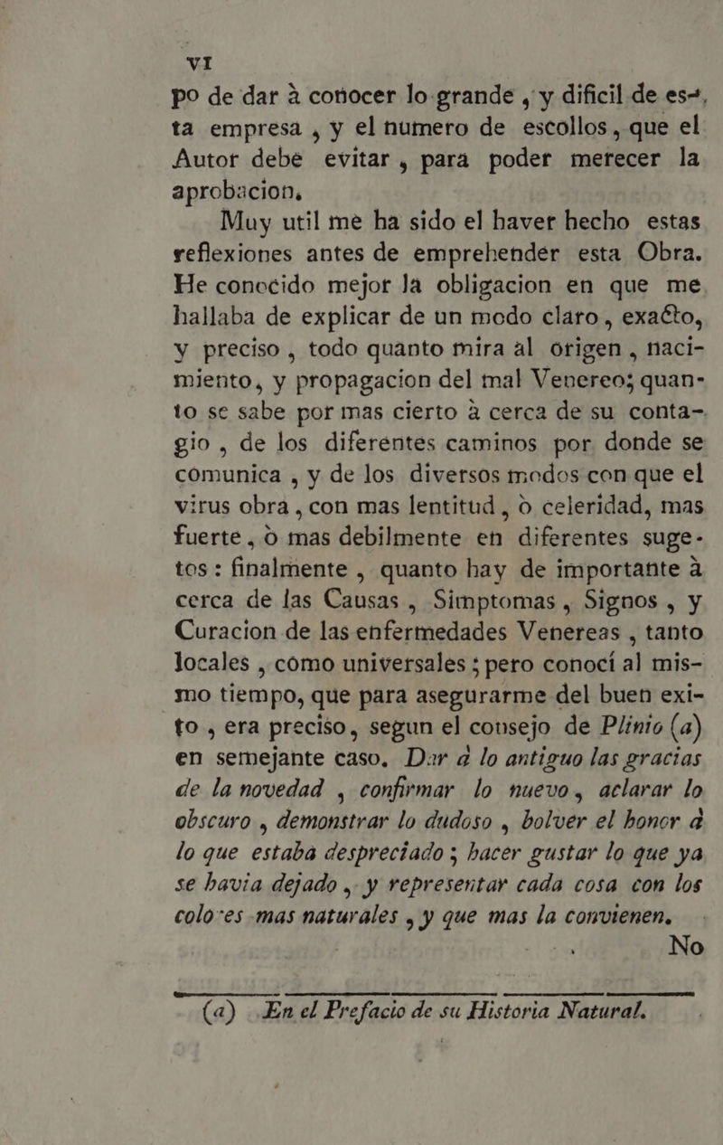 p? de dar à conocer lo grande , y dificil de es”, ta empresa , y el numero de escollos , que el Autor debe evitar , para poder merecer la aprobacion. Muy util me ha sido el haver hecho estas reflexiones antes de emprehender esta Obra. He conocido mejor Ja obligacion en que me hallaba de explicar de un modo claro , exacto, y preciso , todo quanto mira al origen , naci- miento, y propagacion del mal Venereo; quan- to se sabe por mas cierto à cerca de su conta- gio , de los diferentes caminos por donde se comunica , y de los diversos modos con que el irus obra , con mas lentitud , o celeridad, mas fuerte, O mas debilmente en diferentes suge- tos : finalmente , quanto hay de importante à cerca de las Causas , Simptomas , Signos , y Curacion de las enfermedades Venereas , tanto locales , cómo universales ; pero conocí al mis- mo tiempo, que para asegurarme del buen exi- fo , era preciso, segun el cousejo de Plinio (a) en semejante caso. Dar a lo antiguo las gracias de la novedad , confirmar lo nuevo, aclarar lo obscuro , demonstrar lo dudoso , bolver el honor d lo que estaba despreciado ; hacer gustar lo que ya se havia dejado ,. y representar cada cosa con los colo-es mas naturales , y que mas la convienen, T No (a) JEn el Prefacio de su Historia Natural.