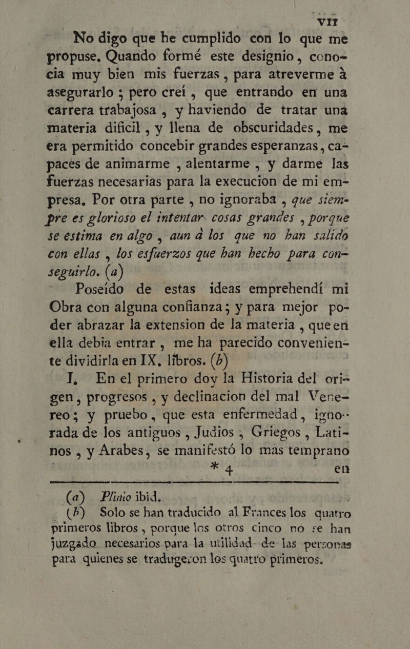 VIT . No digo que he cumplido con lo que me propuse, Quando formé este designio, cono- cia muy bien mis fuerzas , para atreverme à asegurarlo 5 pero creí , que entrando en una carrera trabajosa , y haviendo de tratar una materia dificil, y llena de obscuridades, me era permitido concebir grandes esperanzas, ca- paces de animarme , alentarme , y darme las fuerzas necesarias para la execucion de mi em- presa, Por otra parte , no ignoraba , que siem- pre es glorioso el intentar. cosas grandes , porque se estima en algo , aun a los que no y salido con ellas , los esfuerzos que han hecho para con- seguirlo. (a) Poseido de estas ideas emprehendí mi Obra con alguna confianza; y para mejor po- der abrazar la extension de la materia , queen ella debia entrar , me ha parecido convenien- te dividirla en IX, libros. (2) I, Enel primero doy la Historia del ori- gen, progresos , y declinacion del mal Vene- reo; y pruebo, que esta enfermedad, igno- rada de los antiguos , Judios ; Griegos , Lati- nos , Y Arabes, se manifestó lo mas temprano XA en (a) Plinio ibid. (P) Solo se han traducido al Frances los quatro primeros libros , porque los otros cinco no se han juzgado necesarios para la utilidad- de las personas para quienes se traduge;on los quatro primeros.