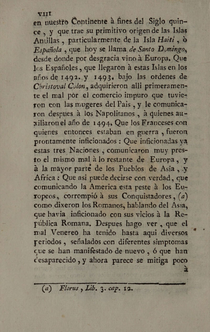 Nt. en nuestro Continente à fines del Siglo quin- ce, y que trae su primitivo origen de las Islas Anillas , particularmente de la Isla Haiti , 0 Española , que hoy se llama de Santo Doa desde donde por desgracia vino à Europa, Que los Espafioles , que llegaron à estas Islas en los años de 1492..y 1493. bajo las ordenes de Coristoval Colon, adquirieron alli primeramen- te el mal pór el comercio impuro que tuvie- ron con las mugeres del Pais , y le comuhnica- ron despues à los Napolitanos , à quienes au- xiliaron el año de 1494, Que los Franceses con quienes entonces estaban en guerra , fueron prontamente inficionados : Que inficionadas ya estas tres Naciones ; comunicaron muy pres- to el mismo mal a lo restante de Europa, y à la mayor parte de los Pueblos de Asia , y Africa : Que asi puede decirse con verdad, que comunicando la America esta peste à los Eu- Yopeos, corrompió à sus Conquistadores , (4) como dixeron los Romanos, hablando del Asia, que havia inficionado con sus vicios a la Re- pública Romana, Despues hago ver, que el. mal Venereo ha tenido hasta aqui diversos yeriodos , señalados con diferentes simptomas que se han manifestado de nuevo , ó que han cesaparecido , y ahora parece se mitiga poco ucc f e (a) Florus , Lib. 3. cap. 12.