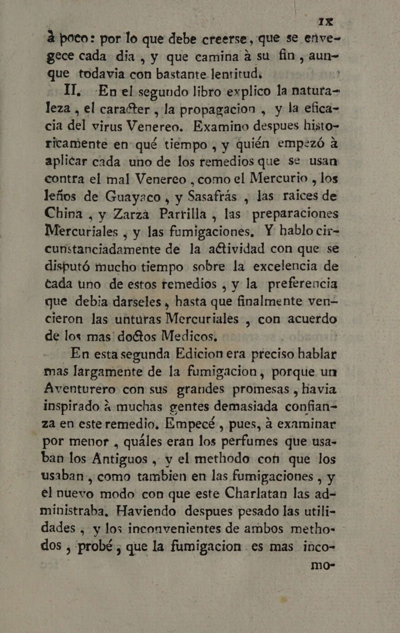 à poto: por lo que debe creerse, que se enve- gece cada dia , y que camina à su fin, aun- que todavia con bastante lentitud. II. Enel segundo libro explico la natuta= leza , el caracter , la propagacion , y la efica- cia del virus Venereo. Examino despues histo- ricamente en qué tiempo , y quién empezó à aplicar cada uno de los remedios que se usan contra el mal Venereo ,como el Mercurio , los leños de Guayaco , y Sasafrás , las raices de China , y Zarza Parrilla , las preparaciones Mercuriales , y las fumigaciones, Y hablo cir- cunstanciadamente de la actividad con que se disputó mucho tiempo sobre la excelencia de tada uno de estos temedios , y la preferencia que debia darseles , hasta que finalmente ven- cieron las unturas Mercuriales , con acuerdo de los mas: do&tos Medicos. | En esta segunda Edicion era preciso hablar mas largamente de la fumigacion, porque un Aventurero con sus grandes promesas , havia inspirado à muchas gentes demasiada confian- za en este remedio, Empecé, pues, à examinar por menor , quáles eran los perfumes que usa- ban los Antiguos , y el methodo con que los usaban, como tambien en las fumigaciones , y el nuevo modo con que este Charlatan las ad- ministraba, Haviendo despues pesado las utili- dades , y los inconvenientes de ambos metho- dos , probé ; que la fumigacion es mas inco- mo-