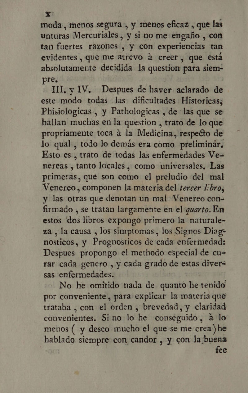 ei moda, menos segura , y menos eficaz , que las unturas Mercuriales, y si no me engaño , con tari fuertes razones , y con experiencias tan. evidentes, que me atrevo à creer , que está absolutamente decidida la question para siem- pre. III, y IV. Despues de haver aclarado de este modo todas las dificultades Historicas; Phisiologicas , y Pathologicas , de las que se hallan muchas en la question , trato de lo que propriamente toca à la Medicina, respecto de lo qual , todo lo demás era como preliminár. Esto es , trato de todas las enfermedades Ve- nereas , tanto locales, como universales, Las primeras, que son como el preludio del mal Venereo , componen la. materia del tercer libro, y las otras que denotan un mal Venereo con- firmado , se tratan largamente en el quarto. En estos dos libros expongo primero la naturale- za , la causa , los simptomas, los Signos Diag- nosticos, y Prognosticos de cada enfermedad: Despues propongo el methodo especial de cu- rar cada genero , y cada grado de estas diver= sas enfermedades. No he omitido nada de quanto he tenido por conveniente, para explicar la materia que trataba , con el orden , brevedad, y claridad convenientes. Si no lo he conseguido, à lo menos ( y deseo mucho el que se me crea) he hablado siempre con candor , y con la:buena | fee