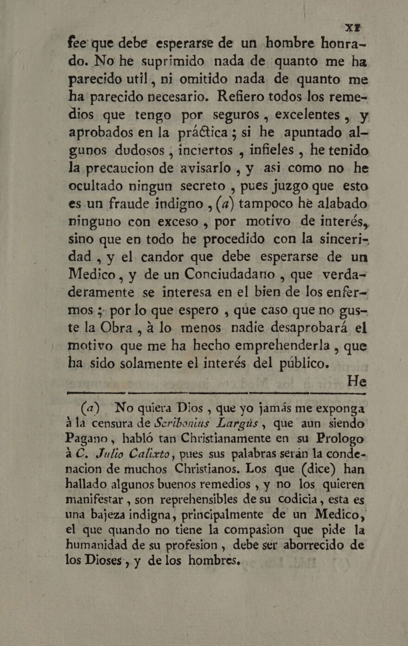 xt fee que debe esperarse de un hombre honra- do. No he suprimido nada de quanto me ha parecido util, ni omitido nada de quanto me ha parecido necesario. Refiero todos los reme- dios que tengo por seguros , excelentes , y aprobados en la práética ; si he apuntado al- gunos dudosos , inciertos , infieles , he tenido la precaucion de avisarlo , y asi como no he ocultado ningun secreto , pues juzgo que esto es un fraude indigno , (4) tampoco he alabado ninguno con exceso , por motivo de interés, sino que en todo he procedido con la sinceri- dad , y el candor que debe esperarse de un Medico, y de un Conciudadano , que verda- deramente se interesa en el bien de los enfer- mos ; por lo que espero , que caso que no gus- tela Obra, à lo menos nadie desaprobará el motivo Due me ha hecho emprehenderla , que ha sido solamente el interés del público. He (a) No quiera Dios , que yo jamás me exponga ala censura de Scribonius Largús , que aun siendo Pagano, habló tan Christianamente en su Prologo aC. Julio Calixto, pues sus palabras serán la conde- nacion de muchos Christianos. Los que (dice) han hallado algunos buenos remedios , y no los quieren manifestar , son reprehensibles de su codicia, esta es una bajeza indigna, principalmente de un Medico, el que quando no tiene la compasion que pide la humanidad de su profesion , debe ser aborrecido de los Dioses, y de los hombres.