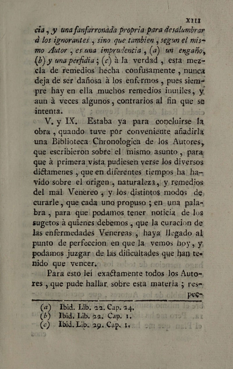 cia, y una fanfarronada propria: para desalumbrar A los ignorantes , sino que tambien , segun el mis mo Autor , es uua imprudencia, (a) 'un engaño, (P) y una perfidia ; (c) à Ia. verdad , esta: mez- cla. de remedios hecha . confusamente , nunca deja de ser dañosa a los enfermos , pues siem- pre hay en ella muchos remedios inutiles, y aun à veces algunos, contrarios al fin que se intenta. V. y IX. Estaba ya para concluirse la obra , quando: tuve por conveniente añadirla una Biblioteca: Chronologica de. Jos Autores, que escribieron sobre: el mismo. asunto ,. para, que à primera vista pudiesen verse los diversos diétamenes , que en diferentes tiempos ha: ha- vido sobre el :origen:, naturaleza, y remedios del mal Venereo y: y: Jos distintos modos de curarle, que cada una propuso ; en. una pala- bra , para: que. podamos tener. noticia de los sugetos à quienes debemos , que la curacion de las enfermedades Venereas., haya llegado al punto de perfeccion en que la. vemos hoy , y. podamos juzgar. de las dificultades que han: te. nido que vencer, Para esto leí exactamente todos los Auto- res, que pude hallar sobre esta materia 5 res» pee- m tU uer (a) Ibid. Lib. 22. Cap. 24. (5) - Ibid, Lib. 22. Cap. 1.