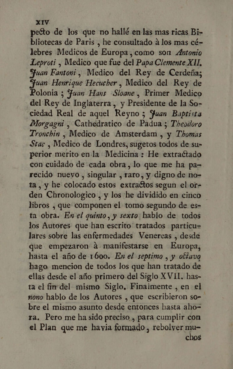 peéto de los que no hallé en las mas ricas Bi- bliotecas de Paris , he consultado à los mas cé- lebres Medicos de Europa, como son Antonio Leproti , Medico que fue del Papa Clemente XII. Sfuan Fantoni , Medico del Rey de Cerdeña; uan Henrique Hecucher , Medico del Rey de Polonia ; fuan Hans Sloane , Primer Medico del Rey de Inglaterra, y Presidente de la So- ciedad Real de aquel Reyno ; Juan Baptista Morgagni , Cathedratico de Padua ; Theodoro Tronchin , Medico de Amsterdam , y Thomas Star , Medico de Londres, sugetos todos de su- perior merito enla Medicina : He extraétado con cuidado de cada obra, lo que me ha pa- recido nuevo , singular , raro, y digno de no- ta, y he colocado estos extractos segun el or- den Chronologico , y los he dividido en cinco libros , que componen el tomo segundo de es- ta obra. En el quinto, y sexto hablo de todos los Autores que han escrito tratados particu- lares sobre las enfermedades Venereas , desde que empezaron à manifestarse en Europa, hasta el año de 1600. En el septimo , y otiavg hago mencion de todos los que han tratado de ellas desde el año primero del Siglo XVII. has- ta el fir del mismo Siglo, Finalmente , en el nono hablo de los Autores , que escribieron so= bre el mismo asunto desde entonces basta aho- ra. Pero me ha sido preciso , para cumplir con el Plan que me havia formado , rebolver mu- chos