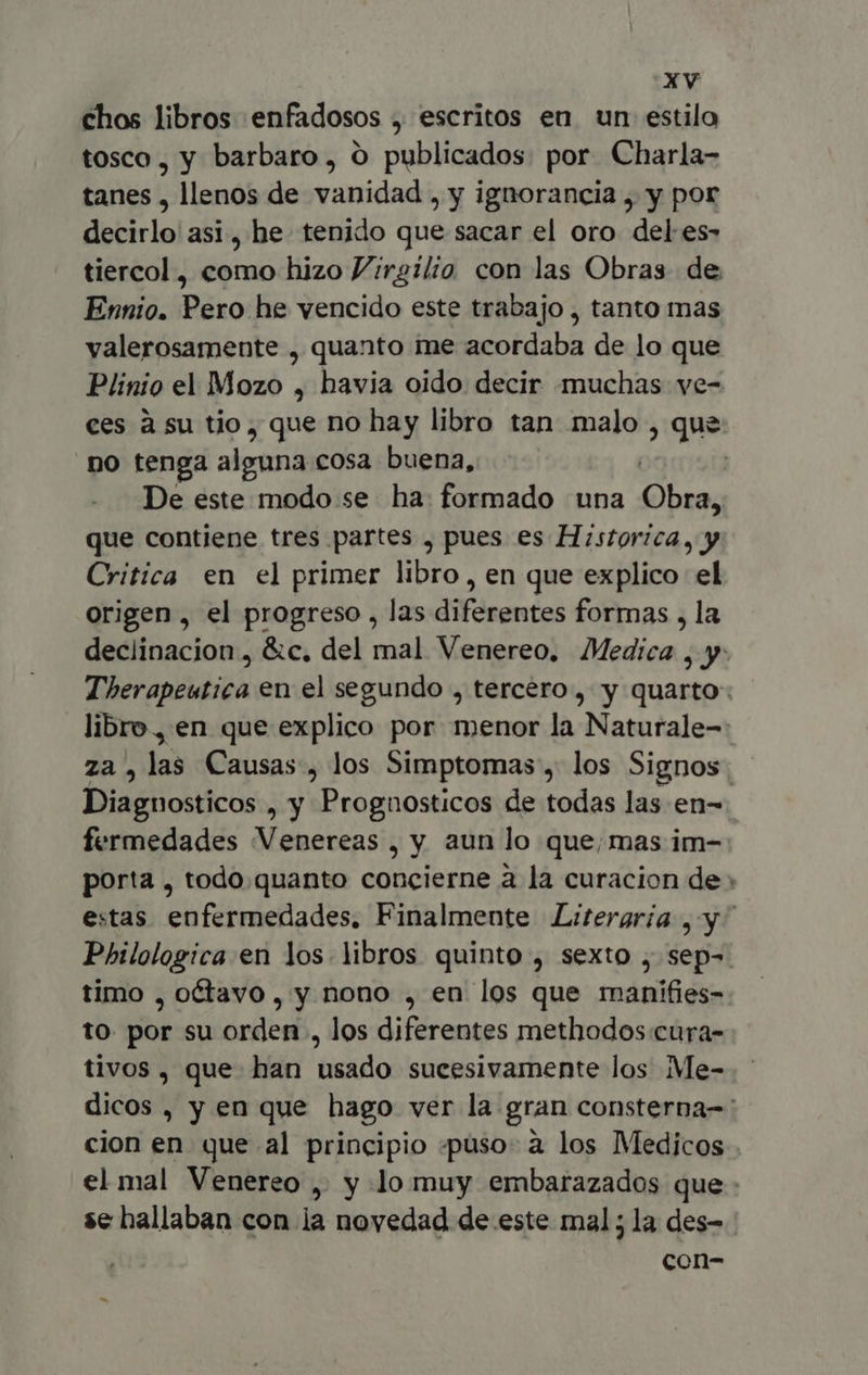 chos libros enfadosos , escritos en un estilo tosco, y barbaro, O publicados: por Charla- tanes , llenos de vanidad , y ignorancia , y por decirlo asi, he tenido que sacar el oro del es- tiercol , como hizo Virgilio con las Obras. de Ennio. Pero he vencido este trabajo , tanto mas valerosamente , quanto me acordaba de lo que Plinio el Mozo , havia oido decir muchas ve- no tenga alguna cosa buena, De este modo se ha formado una pen que contiene tres partes , pues es Historica, y Critica en el primer libro, en que explico el origen , el progreso , las diferentes formas , la Diagnosticos , y Prognosticos de todas las en- fermedades Venereas aun lo que; mas im- » q porta , todo.quanto concierne à la curacion de Philologica en los libros quinto , sexto , sep- timo , octavo, y nono , en los que rmanifies- to. por su orden , los diferentes methodos cura- tivos, que han usado sucesivamente los Me- cion en que al principio «puso. à los Medicos se hallaban con la novedad de este mal; la des- con-