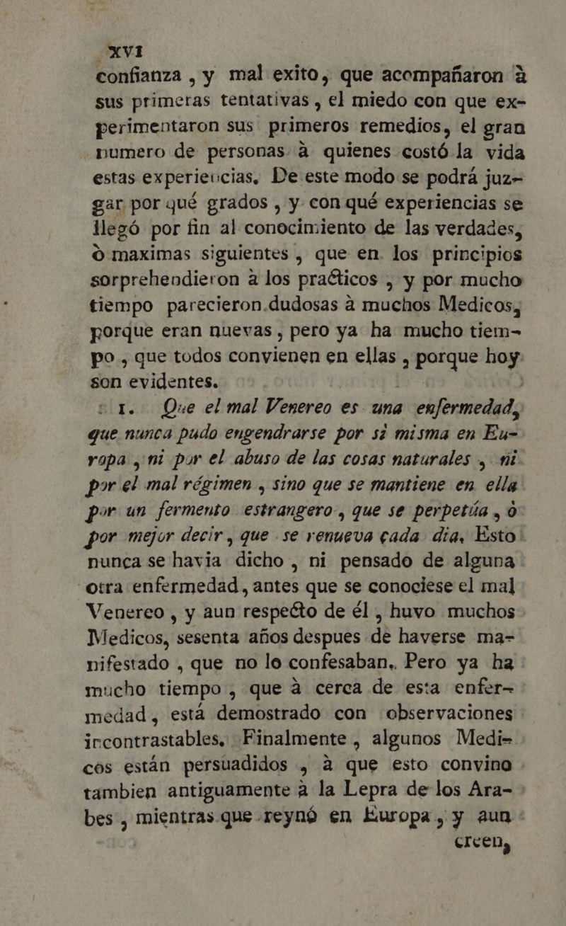 confianza , y mal exito, que acompañaron à sus primeras tentativas , el miedo con que ex- perimentaron sus primeros remedios, el gran numero de personas a quienes costó la vida estas experiencias. De este modo se podrá juz- gar por qué grados , y con qué experiencias se llegó por fin al conocimiento de las verdades, O maximas siguientes , que en. los principios sorpreheodieron à los praéticos , y por mucho tiempo parecieron.dudosas à muchos Medicos, porque eran nuevas , pero ya ha mucho tiem- po , que todos convienen en ellas , porque hoy son evidentes. | ts I. Que el mal Venereo es una enfermedad, que nunca pudo engendrarse por si misma en Eu- rapa , mi pur el abuso de las cosas naturales , fi por el mal régimen , sino que se mantiene en. ella por un fermento estrangero, que se perpetúa , 0 por mejor decir , que .se renueva cada dia, Esto: nunca se havia dicho , ni pensado de alguna otra enfermedad, antes que se conociese el ma] Venereo , y aun respecto de él , huvo muchos Medicos, sesenta años despues de haverse ma- nifestado , que no lo confesaban, Pero ya ha. mucho tiempo , que à cerca de esta enfer- medad, está demostrado con observaciones ircontrastables, Finalmente , algunos Medi- cos están persuadidos , à que esto convino . tambien antiguamente à la Lepra de los Ara- bes , mientras.que.reynó en Europa, y aun: CIcen,