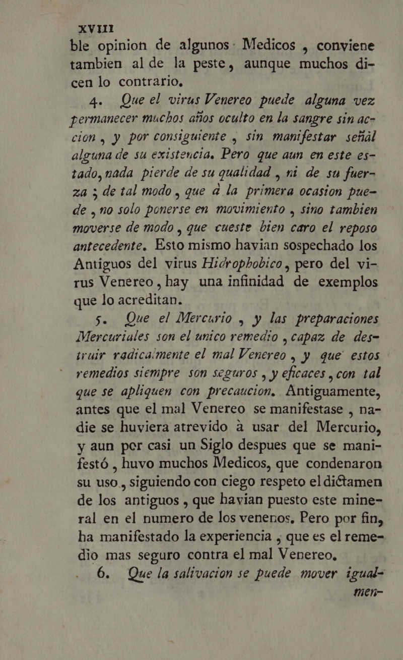 xvi ble opinion de algunos: Medicos , conviene tambien alde la peste, aunque muchos di- cen lo contrario, 4. Que el virus Venereo puede alguna vez permanecer muchos años oculto en la sangre sin ac- cion , y por consiguiente , sin manifestar señal alguna de su existencia, Pero que aun en este es- tado, nada pierde de su qualidad , ni de su fuer- za ; de tal modo , que a la primera ocasion pue- de , no solo ponerse en movimiento , sino tambien moverse de modo , que cueste bien caro el reposo antecedente. Esto mismo havian sospechado los Antiguos del virus Hidrophobico , pero del vi- rus Venereo, hay una infinidad de exemplos que lo acreditan. 5. Que el Mercurio , y las preparaciones Mercuriales son el unico remedio , capaz de des- iruir radicaimente el mal Venereo , y que estos - remedios siempre son seguros , y eficaces ,con tal que se apliquen con precaucion. Antiguamente, antes que el mal Venereo se manifestase , na- die se huviera atrevido a usar del Mercurio, y aun por casi un Siglo despues que se mani- festó , huvo muchos Medicos, que condenaron su uso , siguiendo con ciego respeto el dictamen de los antiguos , que havian puesto este mine- ral en el numero de los venenos, Pero por fin, ha manifestado la experiencia , que es el reme- dio mas seguro contra el mal Venereo, 6. Que la salivacion se puede mover igual- men-