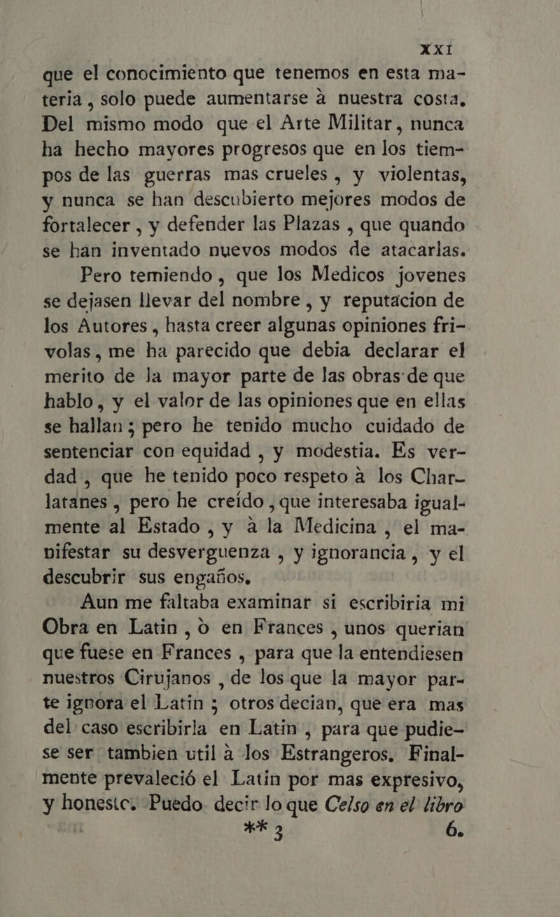 que el conocimiento que tenemos en esta ma- teria, solo puede aumentarse à nuestra costa, Del mismo modo que el Arte Militar , nunca ha hecho mayores progresos que en los tiem- pos de las guerras mas crueles , y violentas, y nunca se han descubierto mejores modos de fortalecer , y defender las Plazas , que quando se han inventado nuevos modos de atacarlas. Pero temiendo , que los Medicos jovenes se dejasen llevar del nombre , y reputacion de los Autores , hasta creer algunas opiniones fri- volas, me ha parecido que debia declarar el merito de la mayor parte de las obras de que hablo, y el valor de las opiniones que en ellas se hallan; pero he tenido mucho cuidado de sentenciar con equidad , y modestia. Es ver- dad , que he tenido poco respeto à los Char- latanes , pero he creido, que interesaba igual- mente al Estado , y à la Medicina , el ma- nifestar su desverguenza , y ignorancia, y el descubrir sus engaños, Aun me faltaba examinar si escribiria mi Obra en Latin, o en Frances , unos querian que fuese en Frances , para que la entendiesen nuestros Cirujanos , de los que la mayor par- te ignora el Latin ; otros decian, que era mas del caso escribirla en Latin , para que pudie- se ser tambien util à los Estrangeros, Final- mente prevaleció el Latin por mas expresivo, y honestc. Puedo. decir lo que Celso en el libro T X 3 n