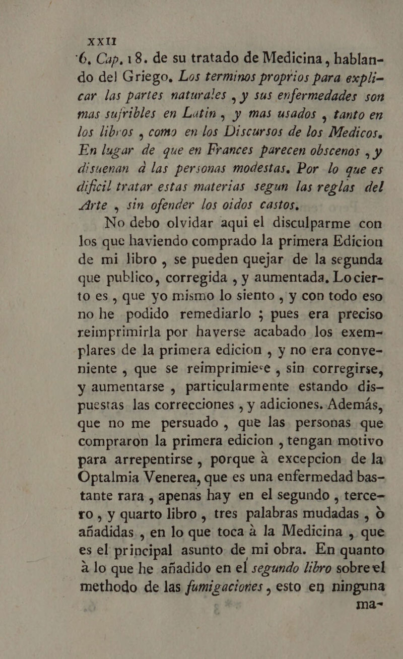 6, Cap, 18. de su tratado de Medicina , hablan- do del Griego, Los terminos proprios para expli- car las partes naturales , y sus enfermedades son mas sujribles en Latin , y mas usados , tanto en los libros , como en los Discursos de los Medicos, En lugar de que en Frances parecen obscenos , y disuenan d las personas modestas. Por lo que es dificil tratar estas materias segun las reglas del Arte , sin ofender los oidos castos, No debo olvidar aqui el disculparme con los que haviendo comprado la primera Edicion de mi libro , se pueden quejar de la segunda que publico, corregida , y aumentada, Locier- to es, que yo mismo lo siento , y con todo eso no he podido remediarlo ; pues era preciso reimprimirla por haverse acabado los exem- plares de la primera edicion , y no era conve- niente , que se reimprimie:e , sin corregirse, y aumentarse , particularmente estando dis- puestas las correcciones , y adiciones. Además, que no me persuado , que las. personas que compraron la primera edicion , tengan motivo para arrepentirse , porque a excepcion de la Optalmia Venerea, que es una enfermedad bas- tante rara , apenas hay en el segundo , terce- ro , y quarto libro , tres palabras mudadas , O añadidas , en lo que toca à la Medicina , que es el principal asunto de mi obra. En quanto à lo que he afiadido en el segundo libro sobre el methodo de las Tun goelada > esto en ninguna ma-