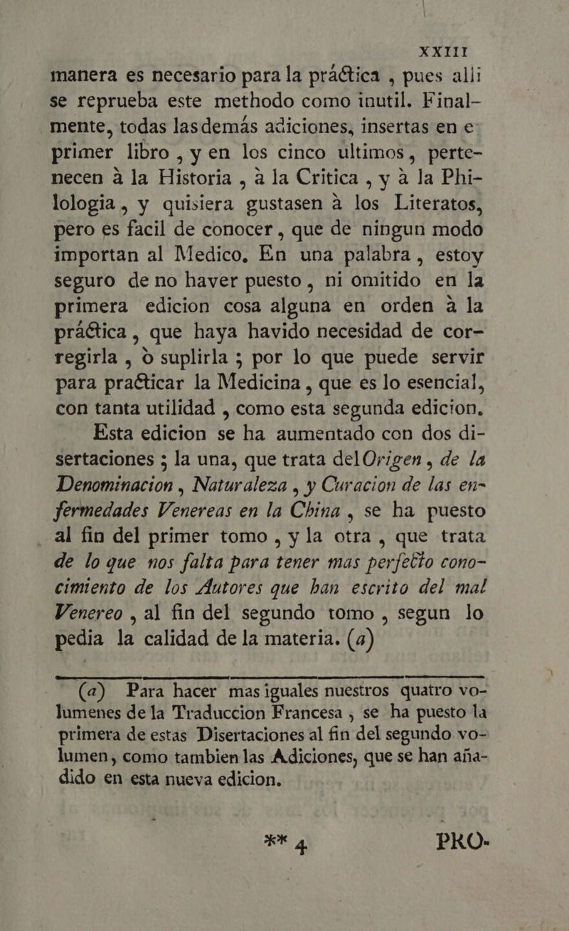 manera es necesario para la práctica , pues alli se reprueba este methodo como inutil. Final- mente, todas lasdemás adiciones, insertas en e: primer libro, y en los cinco ultimos, perte- necen à la Historia , à la Critica , y à la Phi- lologia, y quisiera gustasen à los Literatos, pero es facil de conocer, que de ningun modo importan al Medico, En una palabra, estoy seguro de no haver puesto, ni omitido en la primera edicion cosa alguna en orden a la práctica, que haya havido necesidad de cor- regirla , O suplirla ; por lo que puede servir para practicar la Medicina , que es lo esencial, con tanta utilidad , como esta segunda edicion. Esta edicion se ha aumentado con dos di- sertaciones 5 la una, que trata del Origen , de la Denominacion , Naturaleza , y Curacion de las en- fermedades Venereas en la China , se ha puesto al fin del primer tomo , y la otra , que trata de lo que nos falta para tener mas perfelto cono- cimiento de los Autores que han escrito del mal Venereo , al fin del segundo tomo , segun lo pedia la calidad de la materia. (4) (a) Para hacer mas iguales nuestros quatro vo- lumenes de la Traduccion Francesa , se ha puesto la primera de estas Disertaciones al fin del segundo vo- lumen, como tambien las Adiciones, que se han aña- dido en esta nueva edicion. ** a PRO.