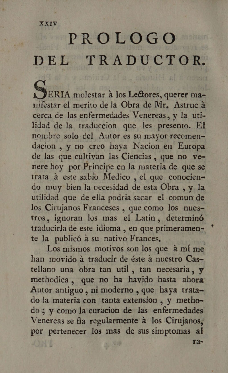 PROLOGO DEL TRADUCTOR. Serra molestar a los Leétores, querer ma- nifestar el merito de la Obra de Mr, Astruc à cerca de las enfermedades Venereas, y la uti- lidad de la traduccion que les presento. El nombre solo del Autor es su mayor recomen- dacion , y no creo haya Nacion en Europa de las que cultivan las Ciencias , que no ve- nere hoy por Principe en la materia de que se trata à este sabio Medico , el que conocien- do muy bien la necesidad de esta Obra , y. la utilidad que de ella podria sacar el comun de los Cirujanos Franceses , que como los nues- tros, ignoran los mas el Latin, determinó traducirla de este idioma , en que primeramen- te la publicó a su nativo Frances, Los mismos motivos son los que à mí me han movido à traducir de éste à nuestro Cas- tellano una obra tan util, tan necesaria, y methodica, que no ha havido hasta ahora Autor antiguo , ni moderno , que haya trata- do la materia con tanta extension , y metho- do; y como la curacion de las enfermedades Vencréas se fia regularmente a los Cirujanos, por pertenecer los mas de sus simptomas al ra-
