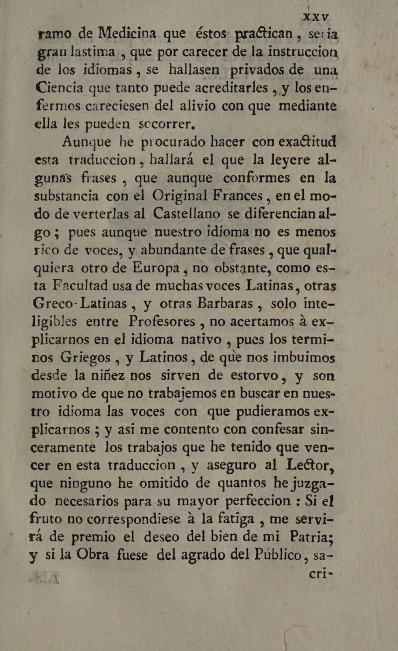 ramo de Medicina que éstos: practican , se: ia, gran lastima , que por carecer de la instruccion de los idiomas, se hallasen privados de una Ciencia que tanto puede acreditarles , y losen- fermos careciesen del alivio con que  mediante ella les pueden sccorrer. Aunque he procurado hacer con exactitud esta traduccion, hallará el que la leyere al- gunás frases , que aunque conformes en la substancia con el Original Frances , en el mo- do de verterlas al Castellano se diferencian al- go; pues aunque nuestro idioma no es menos sico de voces, y abundante de frases , que qual- quiera otro de Europa , no obstante, como es- ta Facultad usa de muchas voces Latinas, otras Greco-Latinas , y otras Barbaras , solo inte- ligibles entre Profesores , no acertamos à ex- plicarnos en el idioma nativo , pues los termi- nos Griegos , y Latinos , de que nos imbuimos desde la niñez nos sirven de estorvo, y son motivo de que no trabajemos en buscar en nues- tro idioma las voces con que pudieramos ex- plicarnos ; y asi me contento con confesar sin- ceramente los trabajos que he tenido que ven- cer en esta traduccion , y aseguro al Lector, que nipguno he omitido de quantos he juzga- do necesarios para su mayor perfeccion : Si el fruto no correspondiese a la fatiga , me servi- ra de premio el deseo del bien de mi Patria; y si la Obra fuese del agrado del Público, sa- E. cri-