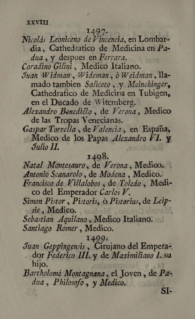 XXVII] 1497. Nicolás Leoniceno de V, eh, en Lombar- dia, Cathedratico de Medicina en Pa- dua, y despues en Ferrara. Coram Gilini, Medico Italiano. Juan Widman , W ideman , 0 W eidman , la- mado tambien Saliceto , y Meinchinger, Cathedratico de Medicina en Tubigen, en el Ducado de Witemberg. Alexandro Benediéto , de Verona, Medico delas Tro n Veneulanas. Gaspar Torrella , de Valencia , en Espana, «Medico de 1s Papas Alexandro VI. y Julio 1I. 98. Natal Montesauro , e Verona , Medico. . ZIntonio Scanarolo , de Modena , Medico. Francisco de .Villalobos., de Toledo , Medi- co del Emperador Carlos Y. Simon Pistor , Pistoris, O Pisterius, de Bp sic, Medico. Sebastian AÁquilano , Medico Italiano. Santiago Romer, a: Juan Cipyticc o y ADEL ab del Empera- - dor Federico III. y de Maximiliano 1..su hijo. Bartholomé Montagnana , el Joven , de Pa- dua, Philosofo , y Medico. 2 SI-