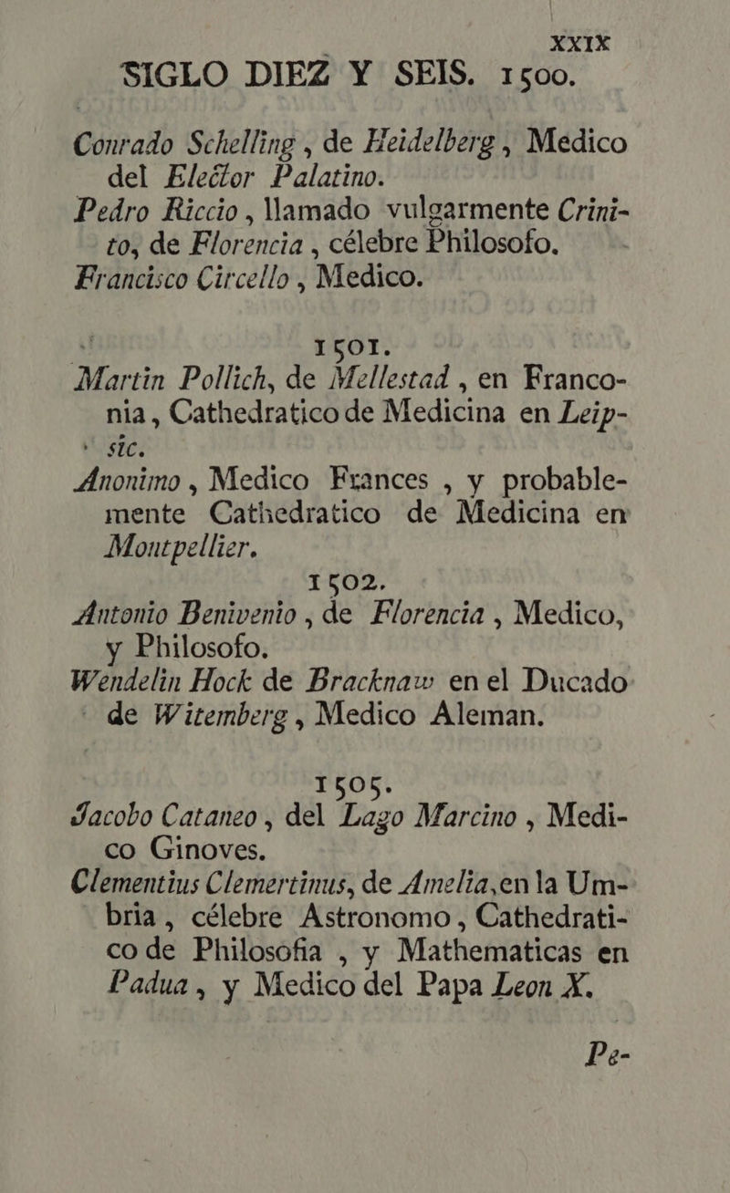 SIGLO DIEZ Y SEIS. 1500. Conrado Schelling , de Heidelberg , Medico del Eleétor Palatino. Pedro Riccio , llamado vulgarmente Crini- to, de Florencia , célebre Philosofo. Francisco Circello , Medico. ICOI. Martin Pollich, de Mellestad , en Franco- nia, Cathedratico de Medicina en Leip- “sic, Anonimo , Medico Frances , y probable- mente Cathedratico de Medicina en Montpellier. 1502. Antonio Denivenio , à: Florencia , Medico, y Philosofo. Wendelin Hock de Bracknaw en el Ducado - de Witemberg , Medico Aleman. Jacobo Cataneo , del Loro Marcino , Medi- co Ginoves. Clementius Clemertinus, de Amelia,en la Um- bria, célebre Astronomo , Cathedrati- code Philosofia , y Mathematicas en Padua, y Medico del Papa Leon X. Pe-